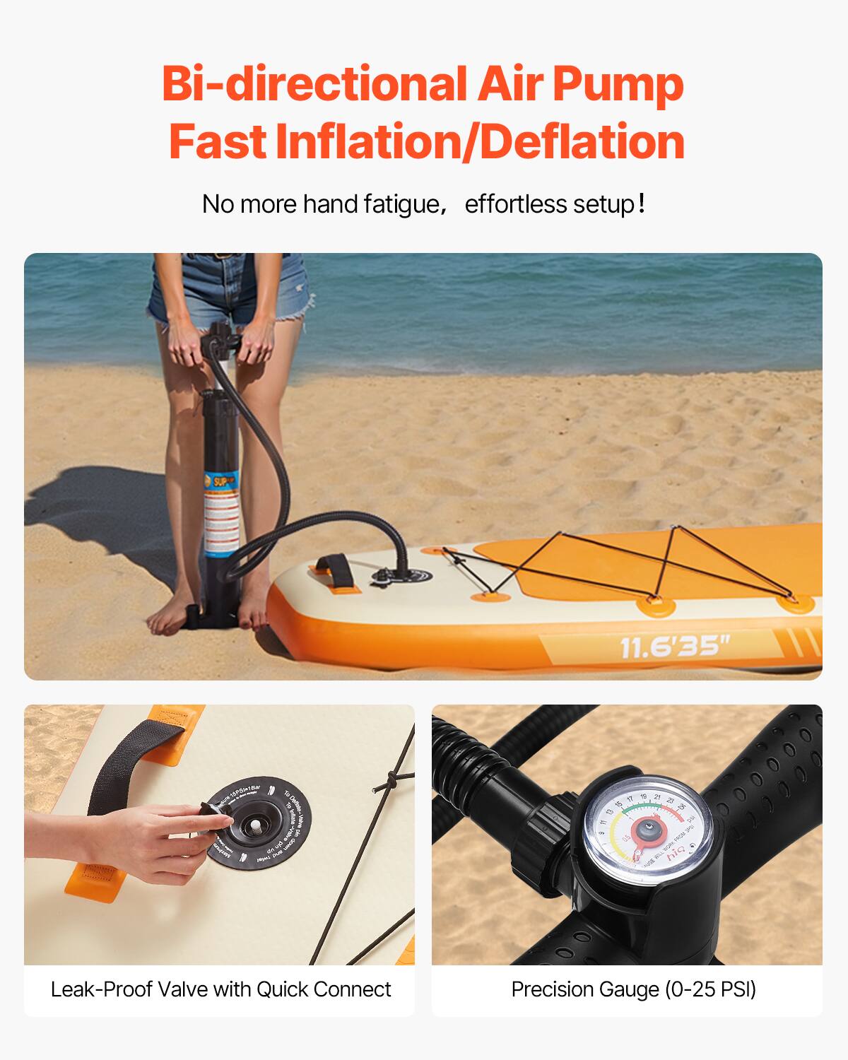 Bi-directional Air Pump  
Fast Inflation/Deflation  

No more hand fatigue, effortless setup!  

SUP 11.6'35"  

Leak-Proof Valve with Quick Connect  

Precision Gauge (0-25 PSI)