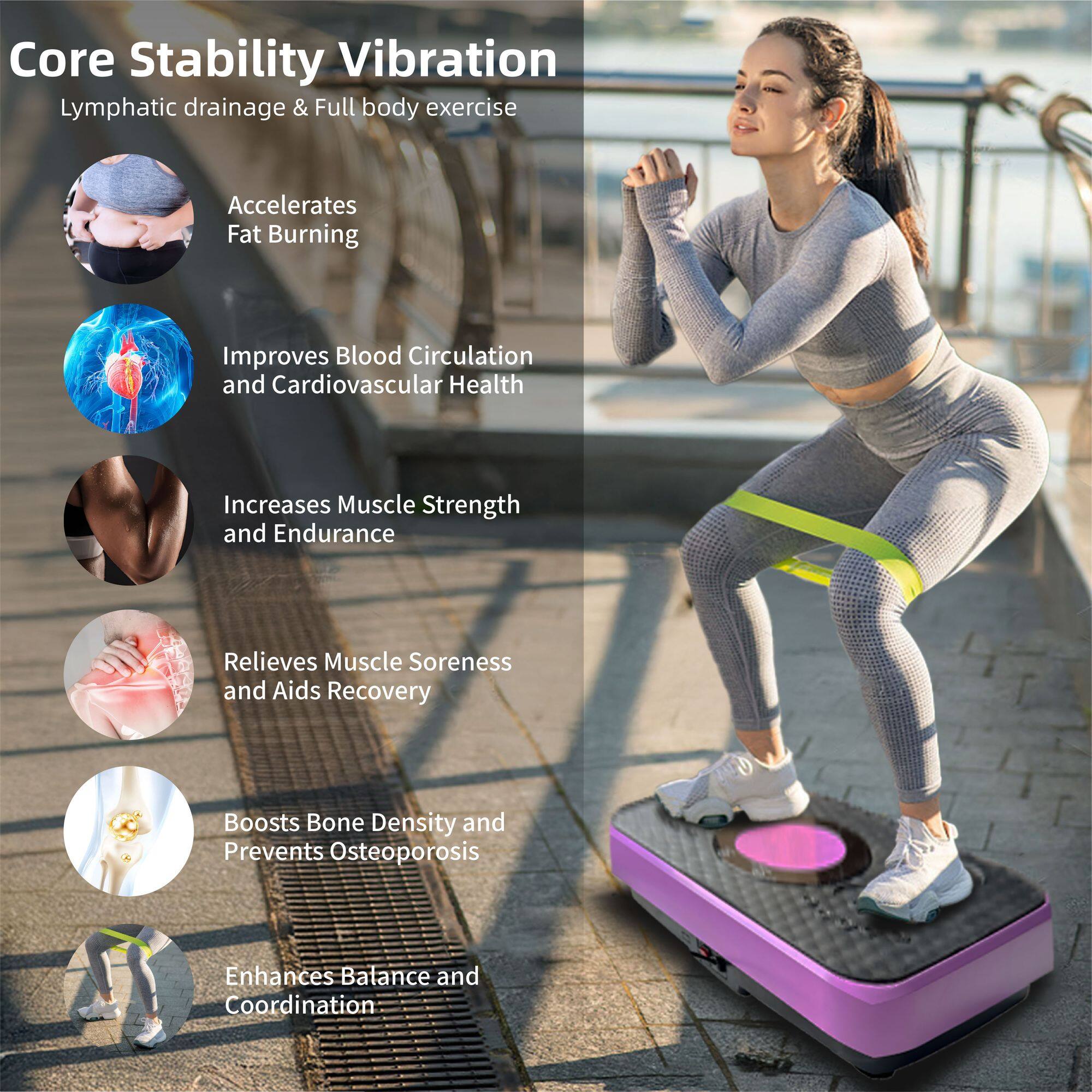 Core Stability Vibration  
Lymphatic drainage & Full body exercise  

- Accelerates Fat Burning  
- Improves Blood Circulation and Cardiovascular Health  
- Increases Muscle Strength and Endurance  
- Relieves Muscle Soreness and Aids Recovery  
- Boosts Bone Density and Prevents Osteoporosis  
- Enhances Balance and Coordination