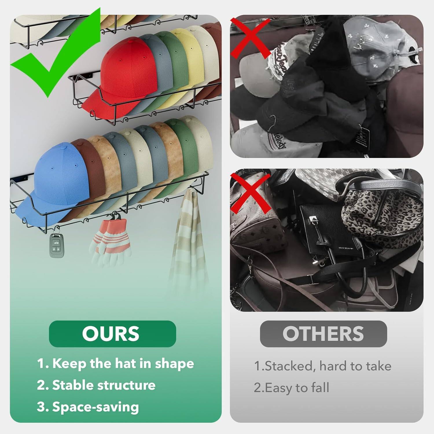 OURS: 1. Keep the hat in shape 2. Stable structure 3. Space-saving
OTHERS: 1. Stacked, hard to take 2. Easy to fall