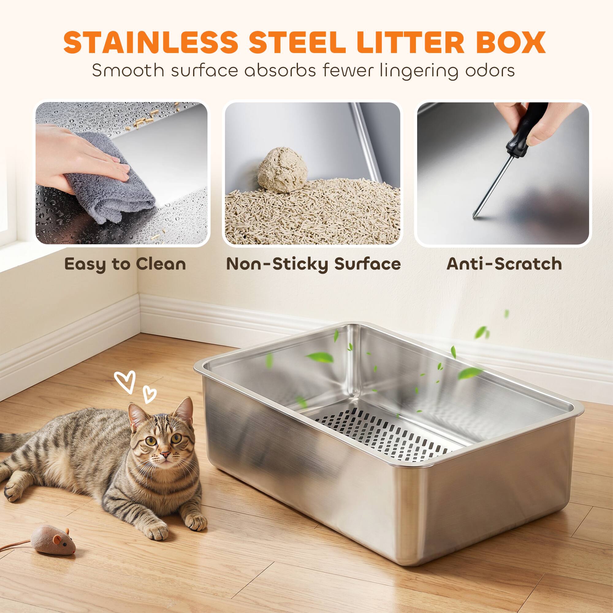 STAINLESS STEEL LITTER BOX  
Smooth surface absorbs fewer lingering odors  
Easy to Clean  
Non-Sticky Surface  
Anti-Scratch