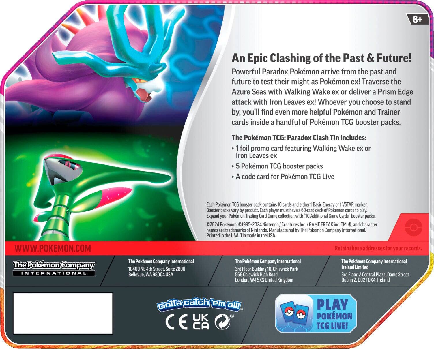 6+ An Epic Clashing of the Past & Future! Powerful Paradox Pokémon arrive from the past and future to test their might as Pokémon ex! Traverse the Azure Seas with Walking Wake ex or deliver a Prism Edge attack with Iron Leaves ex! Whoever you choose to stand by, you'll find even more helpful Pokémon and Trainer cards inside a handful of Pokémon TCG booster packs. The Pokémon TCG: Paradox Clash Tin includes:  
- 1 foil promo card featuring Walking Wake ex or Iron Leaves ex  
- 5 Pokémon TCG booster packs  
- A code card for Pokémon TCG Live  

Each Pokémon TCG booster pack contains 10 cards and either 1 Basic Energy or 1 VSTAR marker. Booster packs vary by product. Each player must have a 60-card deck of Pokémon cards to play. Expand your Pokémon Trading Card Game collection with "10 Additional Game Cards" booster packs.  

©2024 Pokémon. ©1995-2024 Nintendo/Creatures Inc./GAME FREAK inc. TM, and character names are trademarks of Nintendo. Manufactured by The Pokémon Company International. Printed in the USA. Made in the USA.  

WWW.POKEMON.COM  

Retain these addresses for your