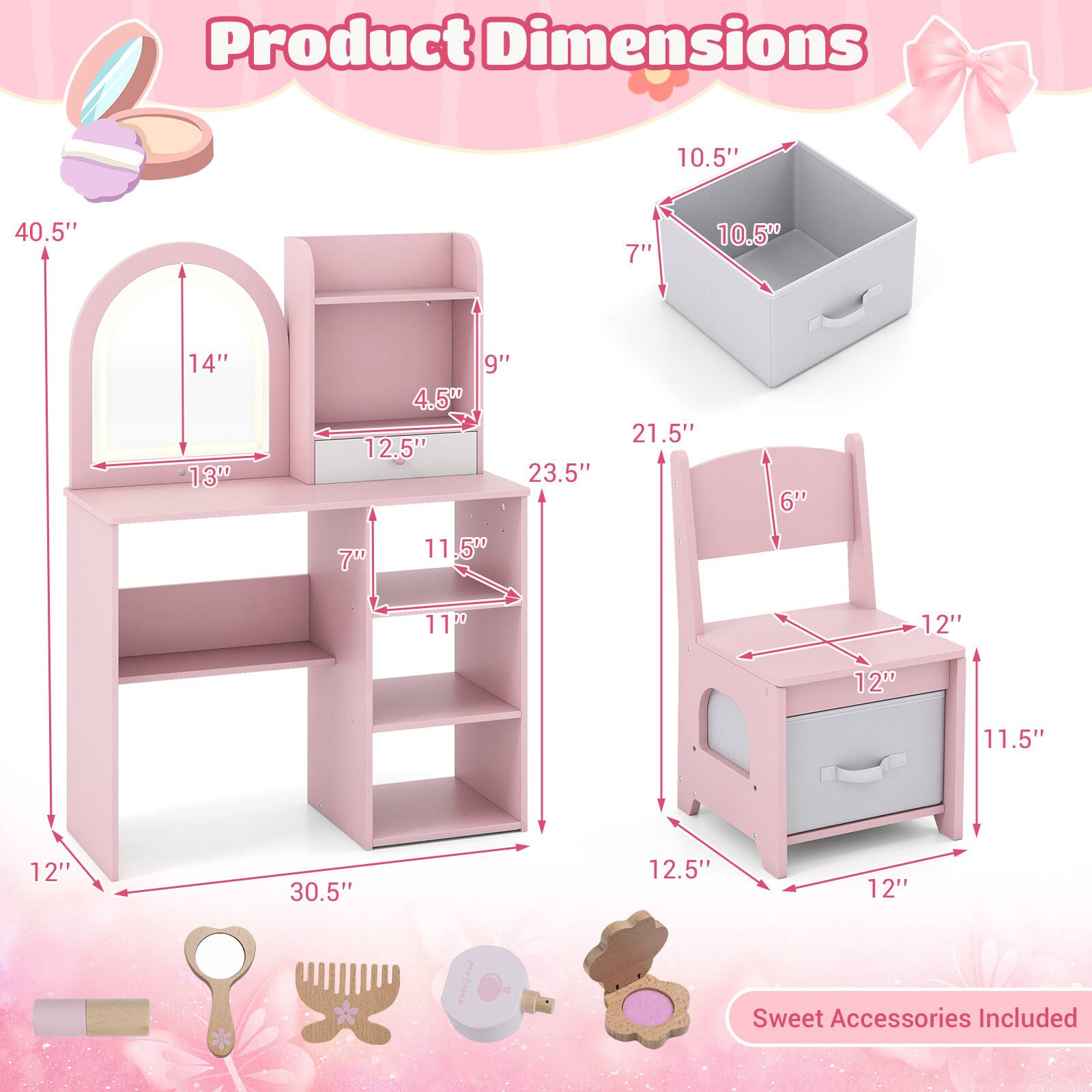 Product Dimensions

- 40.5" (height)
- 14" (mirror width)
- 13" (shelf width)
- 12.5" (shelf depth)
- 9" (shelf height)
- 4.5" (shelf depth)
- 23.5" (side width)
- 21.5" (side depth)
- 6" (chair seat height)
- 70 (not specified)
- 11.5" (chair seat width)
- 11" (chair seat depth)
- 12" (chair back height)
- 12" (chair back width)
- 11.5" (chair seat width)
- 12" (chair seat depth)
- 30.5" (desk width)
- 12.5" (desk depth)
- 12" (desk height)

Sweet Accessories Included