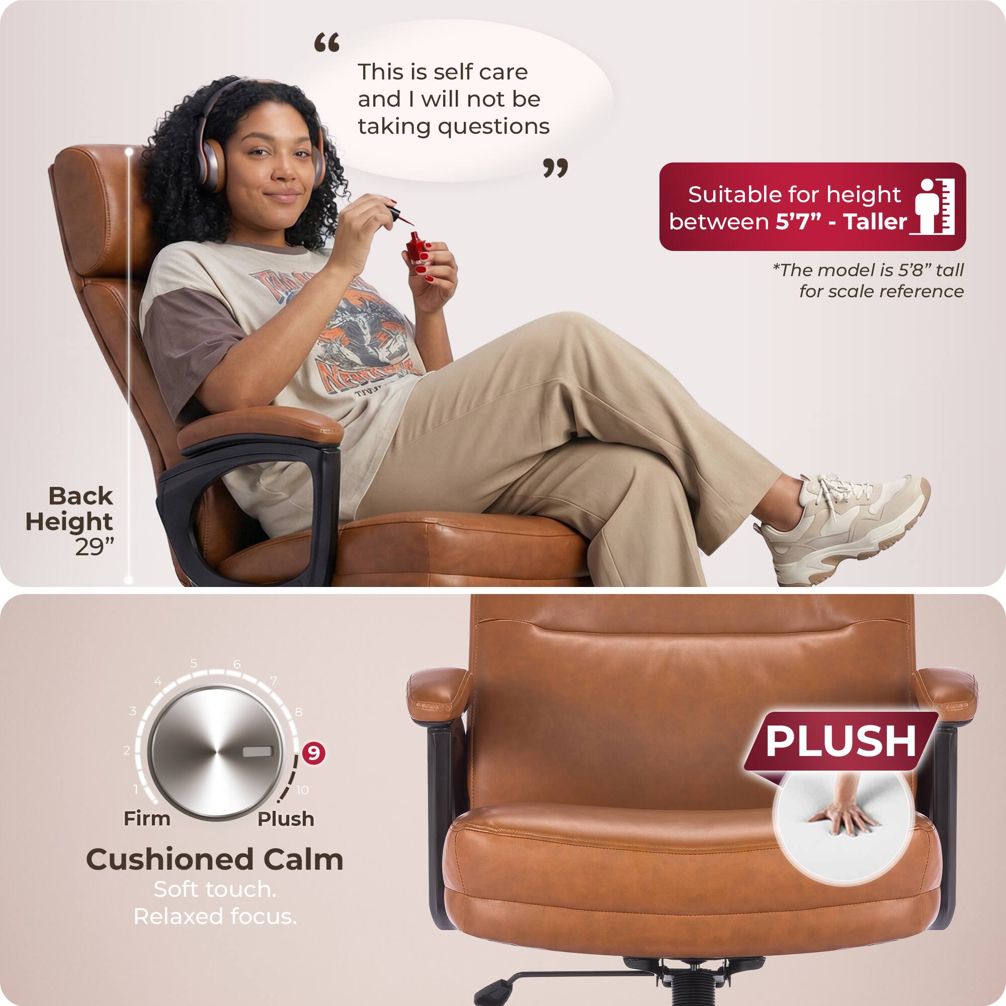 "This is self care and I will not be taking questions"  
Suitable for height between 5'7" - Taller  
*The model is 5'8" tall for scale reference  
Back Height 29"  
PLUSH  
Firm Plush  
Cushioned Calm  
Soft touch.  
Relaxed focus.