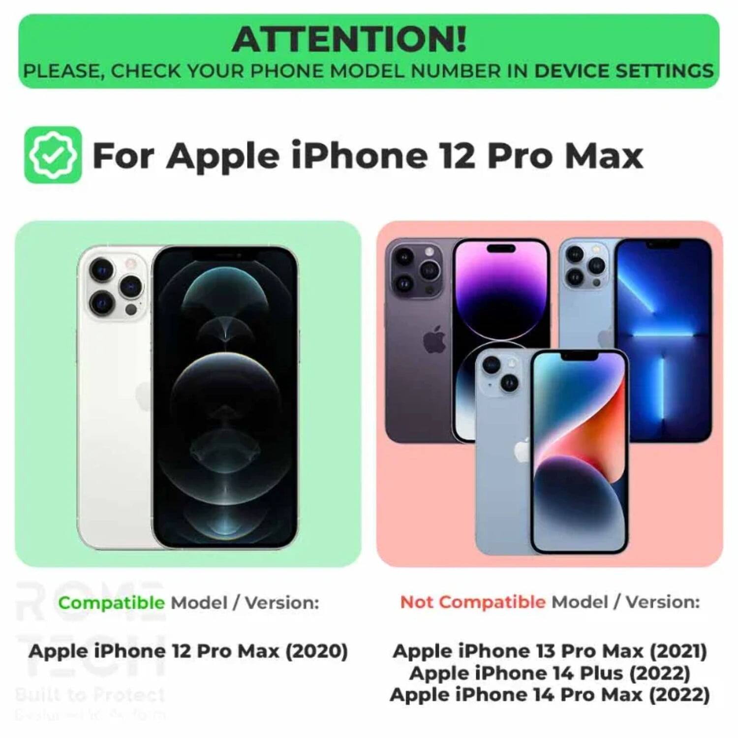 ATTENTION! PLEASE, CHECK YOUR PHONE MODEL NUMBER IN DEVICE SETTINGS

For Apple iPhone 12 Pro Max

Compatible Model / Version:
Apple iPhone 12 Pro Max (2020)

Not Compatible Model / Version:
Apple iPhone 13 Pro Max (2021)
Apple iPhone 14 Plus (2022)
Apple iPhone 14 Pro Max (2022)