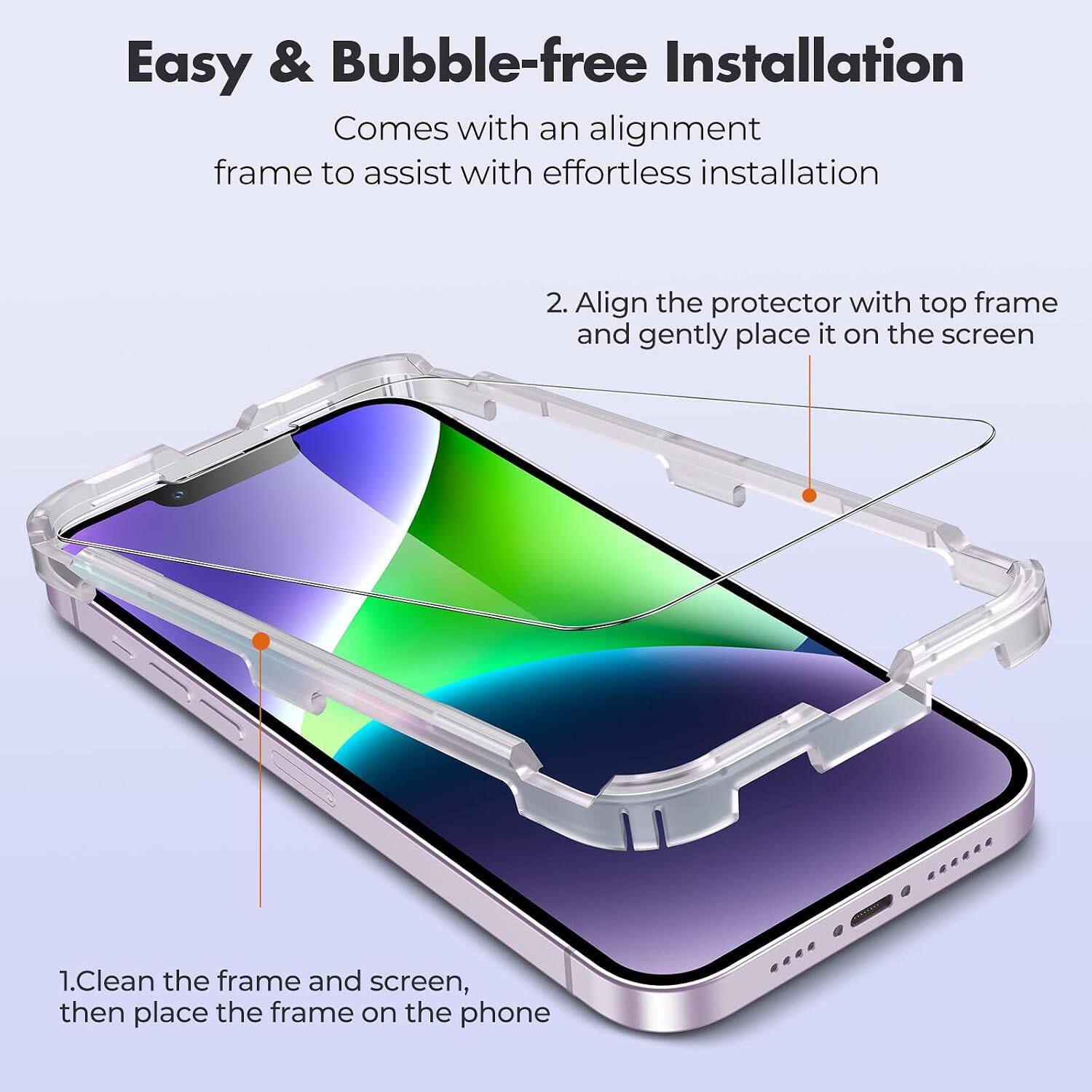 Easy & Bubble-free Installation

Comes with an alignment frame to assist with effortless installation

1. Clean the frame and screen, then place the frame on the phone

2. Align the protector with top frame and gently place it on the screen