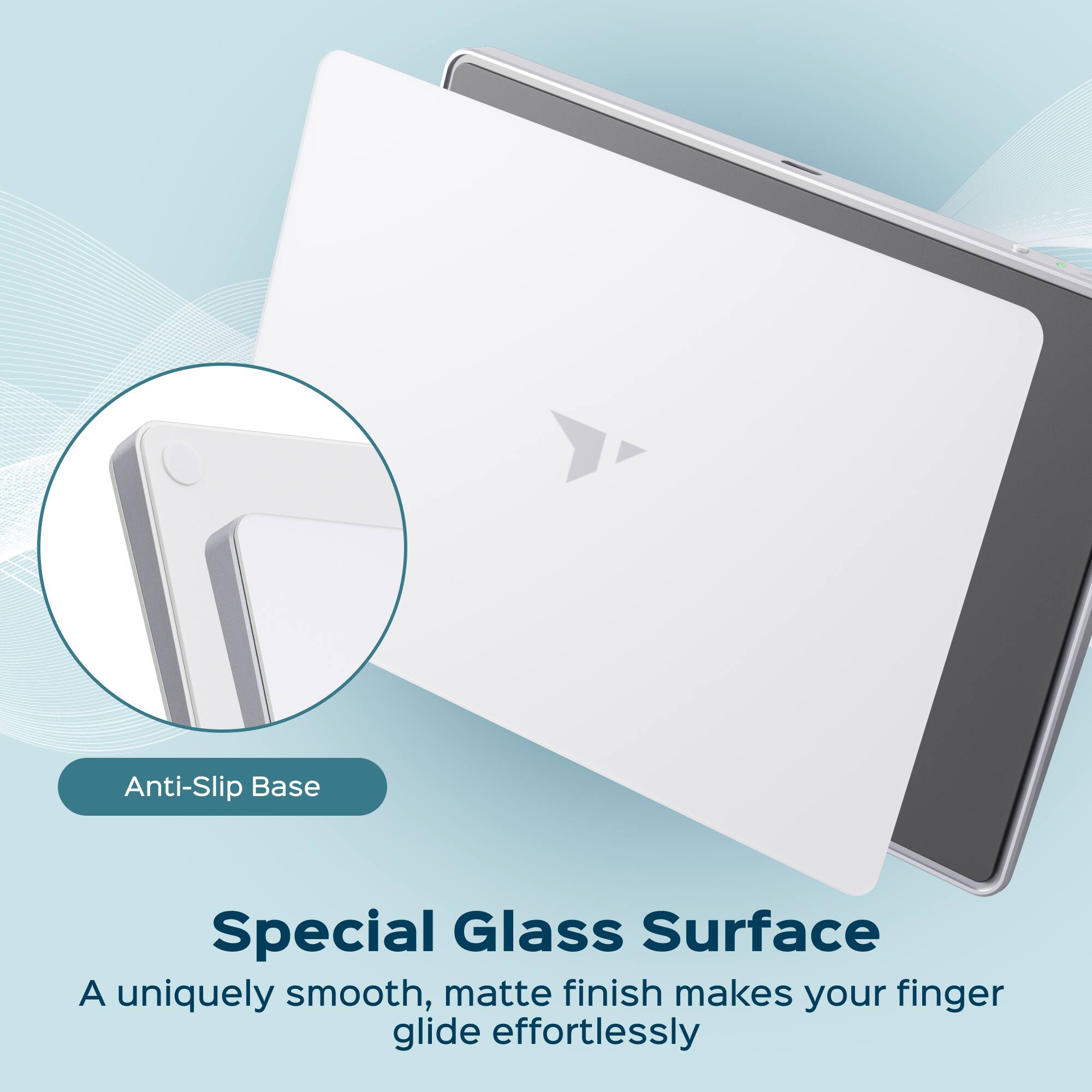 Anti-Slip Base

Special Glass Surface  
A uniquely smooth, matte finish makes your finger glide effortlessly