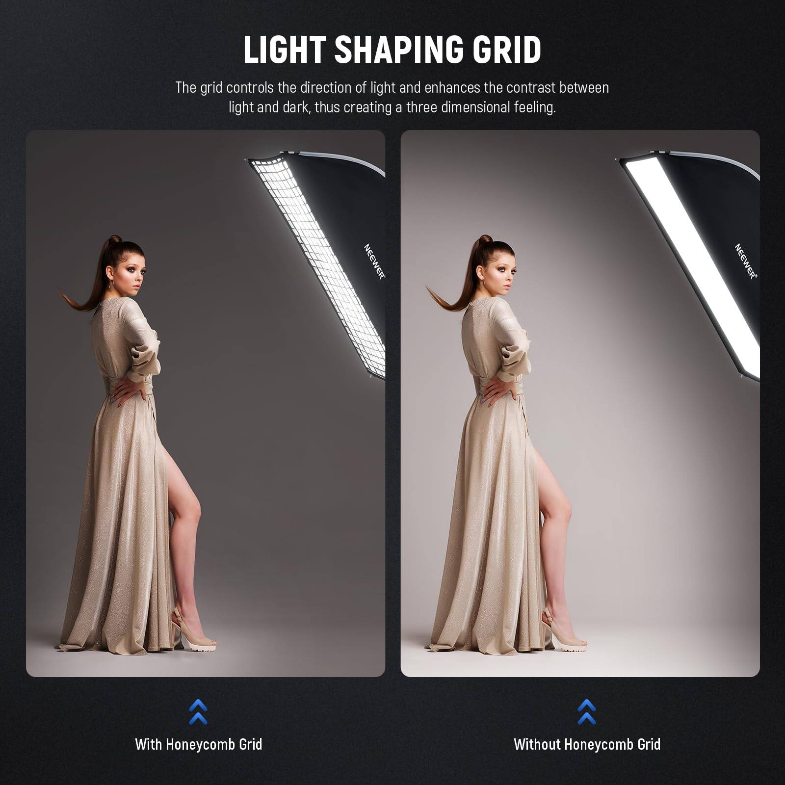 LIGHT SHAPING GRID

The grid controls the direction of light and enhances the contrast between light and dark, thus creating a three-dimensional feeling.

NEEWER

With Honeycomb Grid

Without Honeycomb Grid