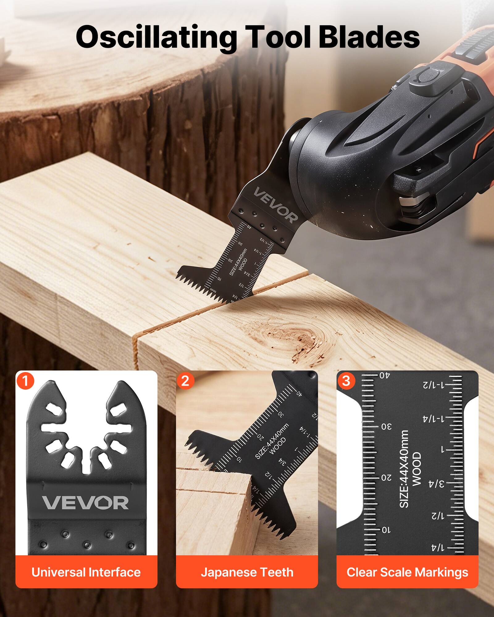 Oscillating Tool Blades

VEVOR

1. Universal Interface
2. Japanese Teeth
3. Clear Scale Markings

SIZE: 44X40mm WOOD