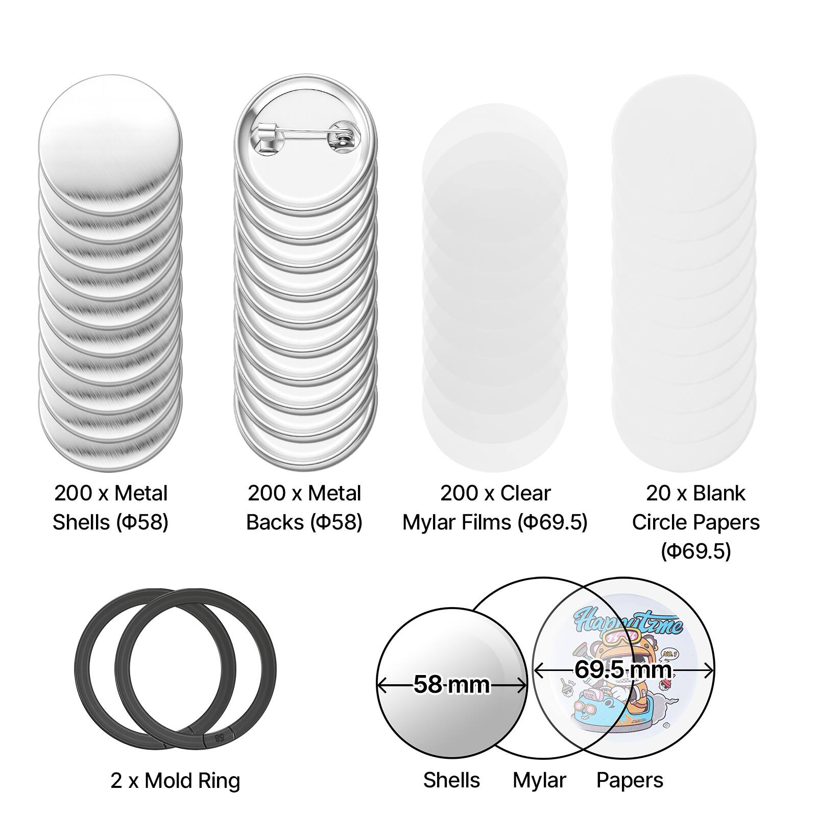 200 x Metal Shells (58)  
200 x Metal Backs (58)  
200 x Clear Mylar Films (69.5)  
20 x Blank Circle Papers (69.5)  
58-mm Hapestume  
69.5 mm: 2 x Mold Ring  
Shells Mylar Papers