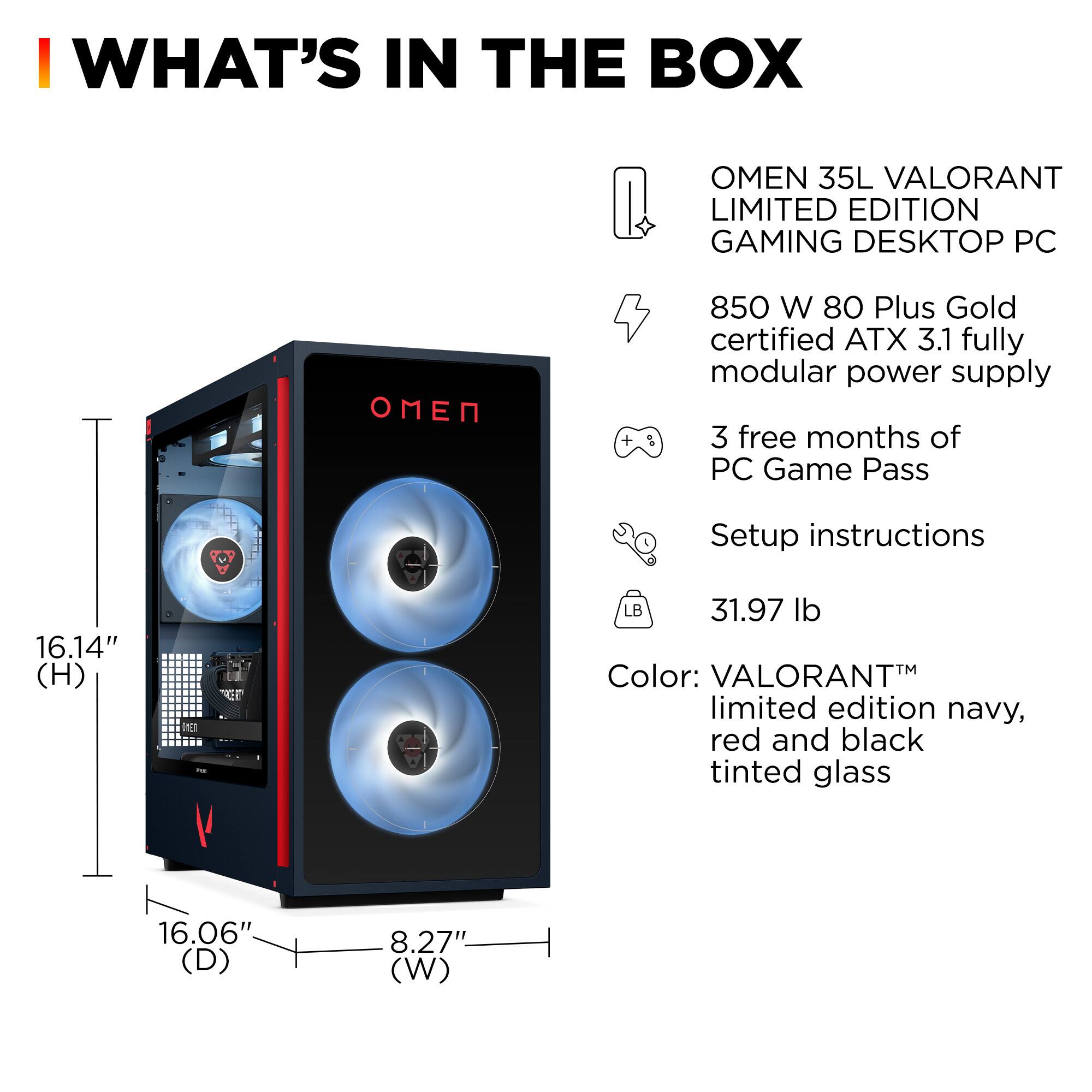 **WHAT'S IN THE BOX**

- OMEN 35L VALORANT LIMITED EDITION GAMING DESKTOP PC
- 850 W 80 Plus Gold certified ATX 3.1 fully modular power supply
- 3 free months of PC Game Pass
- Setup instructions
- 31.97 lb
- Color: VALORANT™ limited edition navy, red and black tinted glass

**Dimensions:**
- Height: 16.14"
- Depth: 16.06"
- Width: 8.27"
