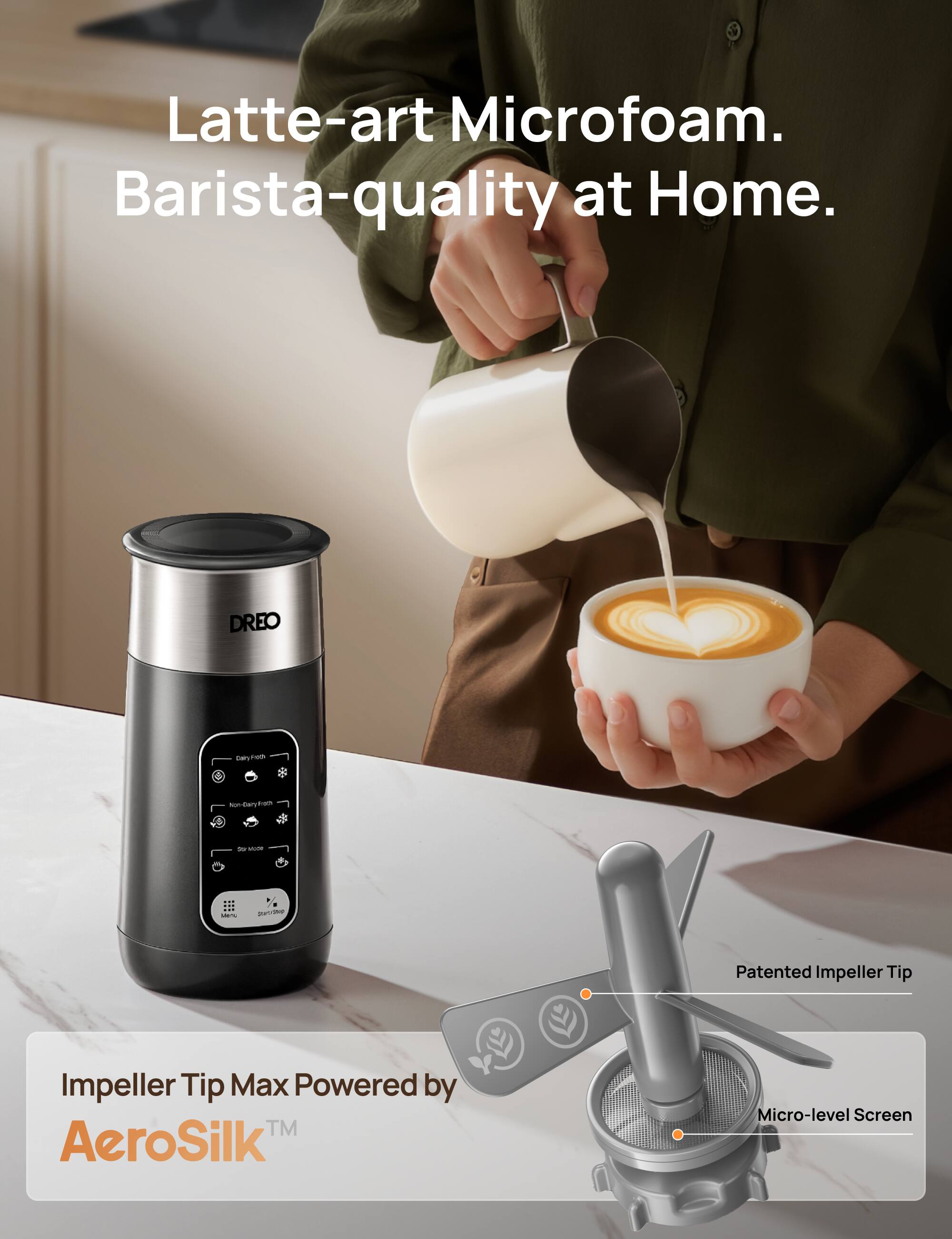 Latte-art Microfoam. Barista-quality at Home.

DREO

Impeller Tip Max Powered by AeroSilk™

Patented Impeller Tip

Micro-level Screen