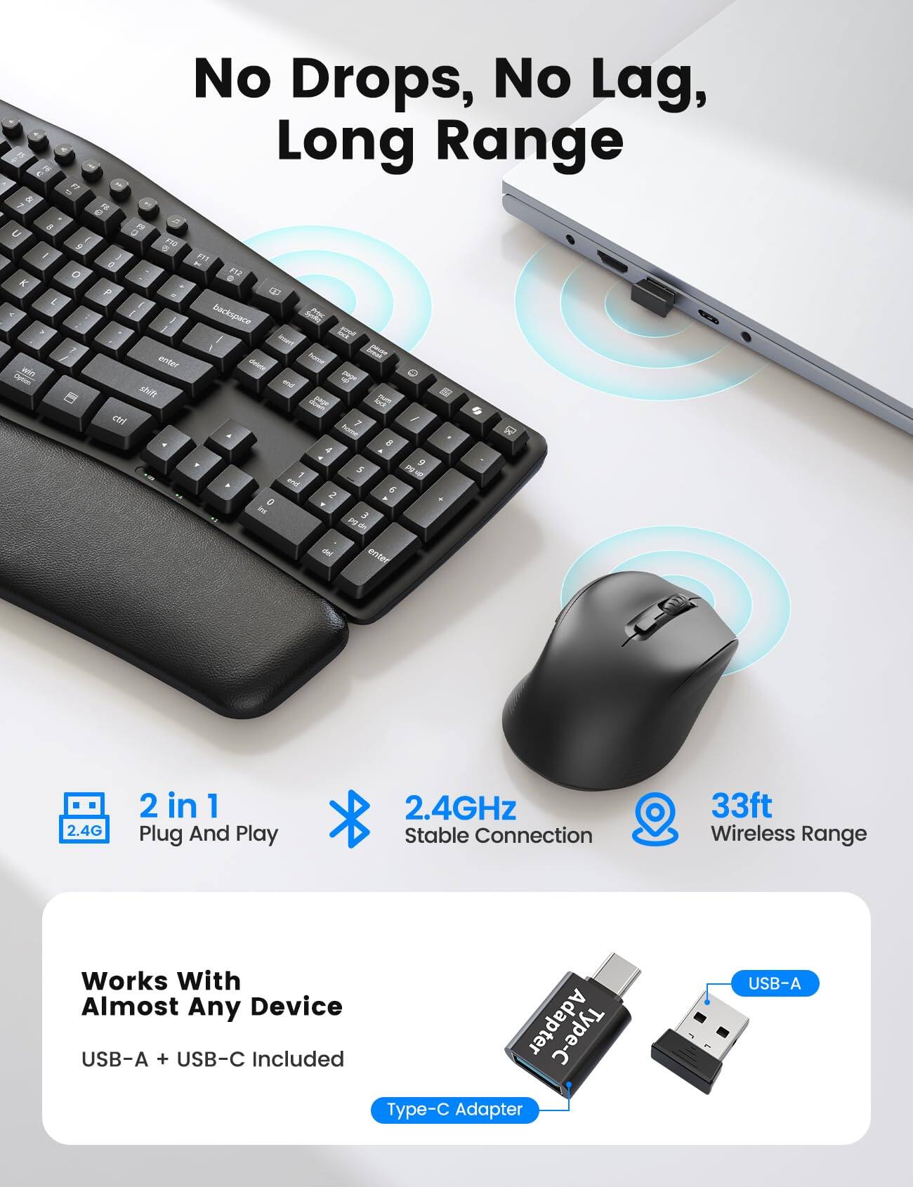 No Drops, No Lag, Long Range

2 in 1 Plug And Play
2.4GHz Stable Connection
33ft Wireless Range

Works With Almost Any Device
USB-A + USB-C Included
Type-C Adapter
