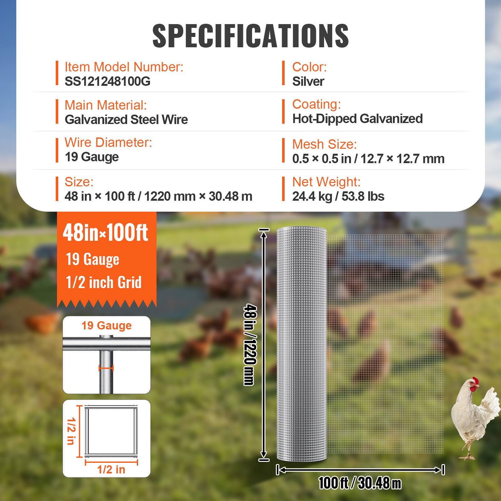 SPECIFICATIONS

- Item Model Number: SS121248100G
- Color: Silver
- Main Material: Galvanized Steel Wire
- Wire Diameter: 19 Gauge
- Coating: Hot-Dipped Galvanized
- Mesh Size: 0.5 x 0.5 in / 12.7 x 12.7 mm
- Size: 48 in x 100 ft / 1220 mm x 30.48 m
- Net Weight: 24.4 kg / 53.8 lbs

48in x 100ft
19 Gauge
1/2 inch Grid