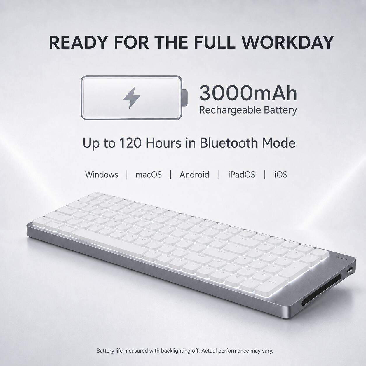 READY FOR THE FULL WORKDAY

3000mAh Rechargeable Battery

Up to 120 Hours in Bluetooth Mode

Windows | macOS | Android | iPadOS | iOS

Battery life measured with backlighting off. Actual performance may vary.
