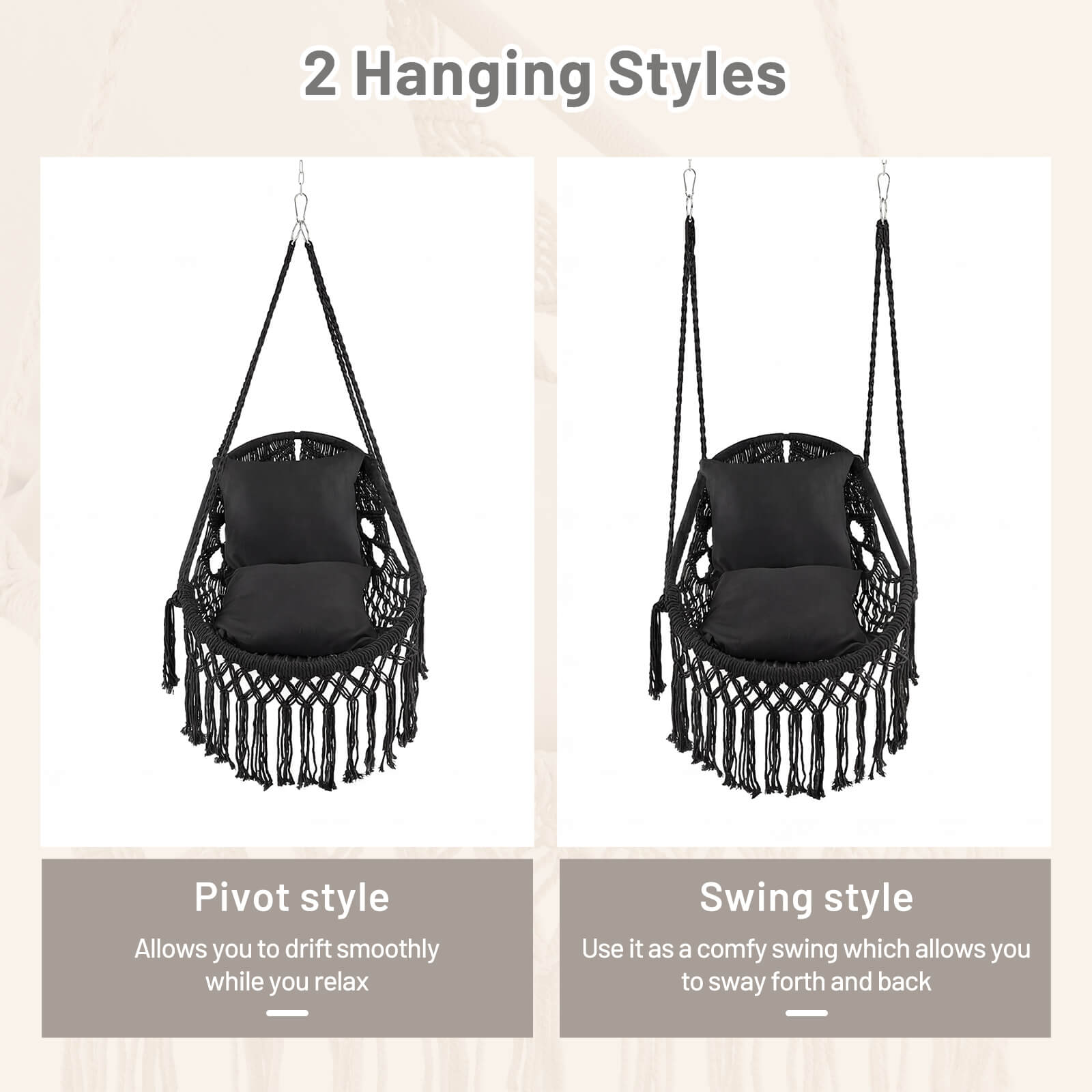 2 Hanging Styles

Pivot style
Allows you to drift smoothly while you relax

Swing style
Use it as a comfy swing which allows you to sway forth and back