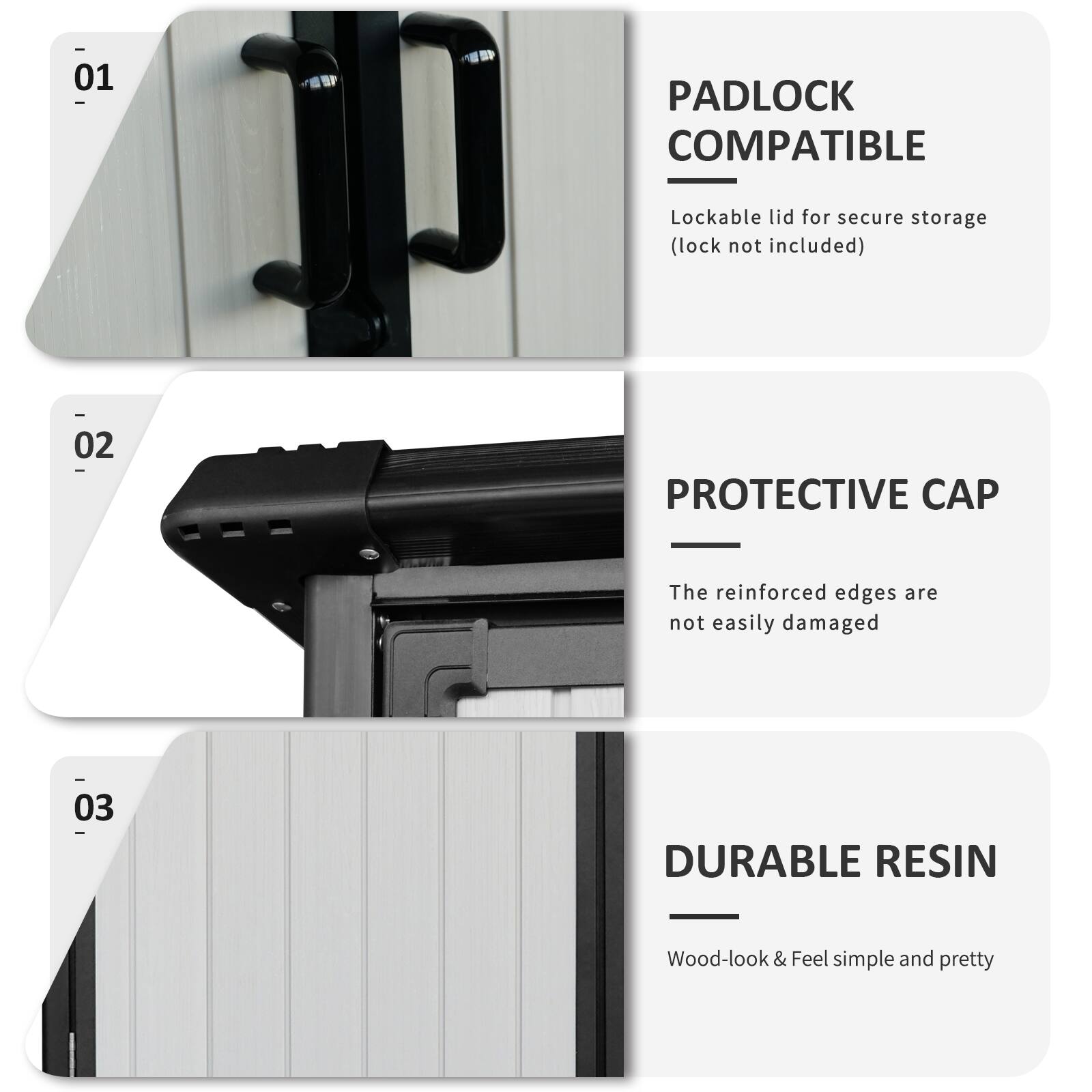 01 PADLOCK COMPATIBLE  
Lockable lid for secure storage (lock not included)  

02 PROTECTIVE CAP  
The reinforced edges are not easily damaged  

03 DURABLE RESIN  
Wood-look & Feel simple and pretty