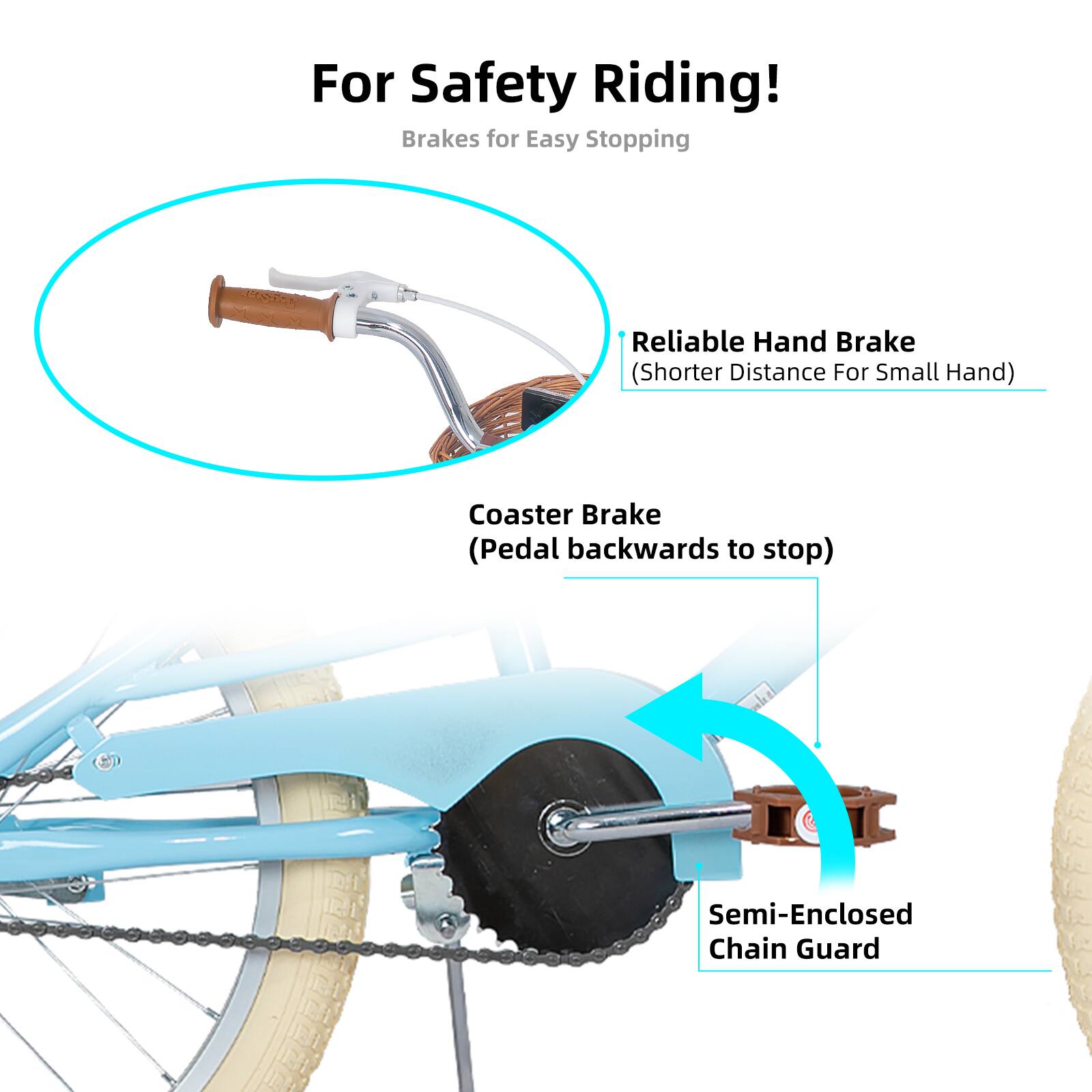 For Safety Riding!  
Brakes for Easy Stopping  
Reliable Hand Brake (Shorter Distance For Small Hand)  
Coaster Brake (Pedal backwards to stop)  
Semi-Enclosed Chain Guard