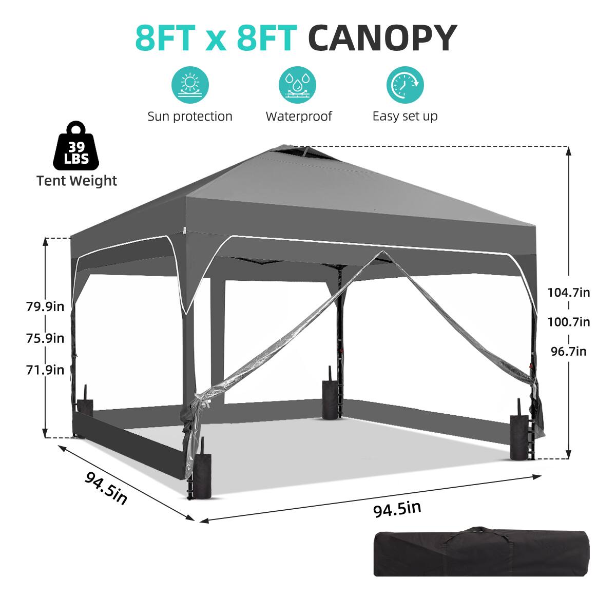 8FT x 8FT CANOPY  
Sun protection  
Waterproof  
Easy set up  
39 LBS Tent Weight  
79.9in  
75.9in  
71.9in  
104.7in  
100.7in  
96.7in  
94.5in  
94.5in