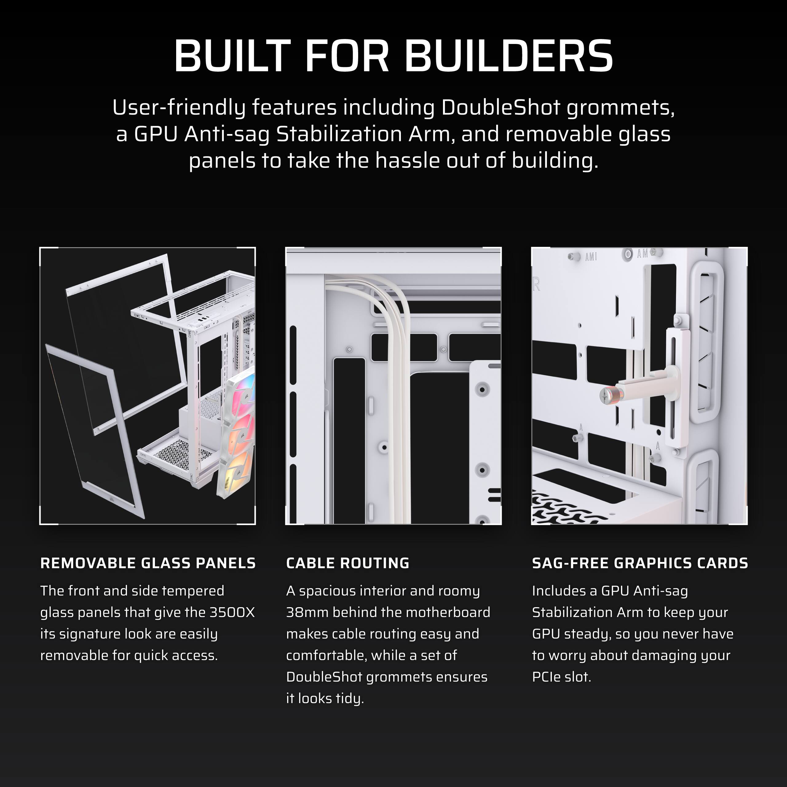 **BUILT FOR BUILDERS**

User-friendly features including DoubleShot grommets, a GPU Anti-sag Stabilization Arm, and removable glass panels to take the hassle out of building.

---

**REMOVABLE GLASS PANELS**

The front and side tempered glass panels that give the 3500X its signature look are easily removable for quick access.

---

**CABLE ROUTING**

A spacious interior and roomy 38mm behind the motherboard makes cable routing easy and comfortable, while a set of DoubleShot grommets ensures it looks tidy.

---

**SAG-FREE GRAPHICS CARDS**

Includes a GPU Anti-sag Stabilization Arm to keep your GPU steady, so you never have to worry about damaging your PCIe slot.