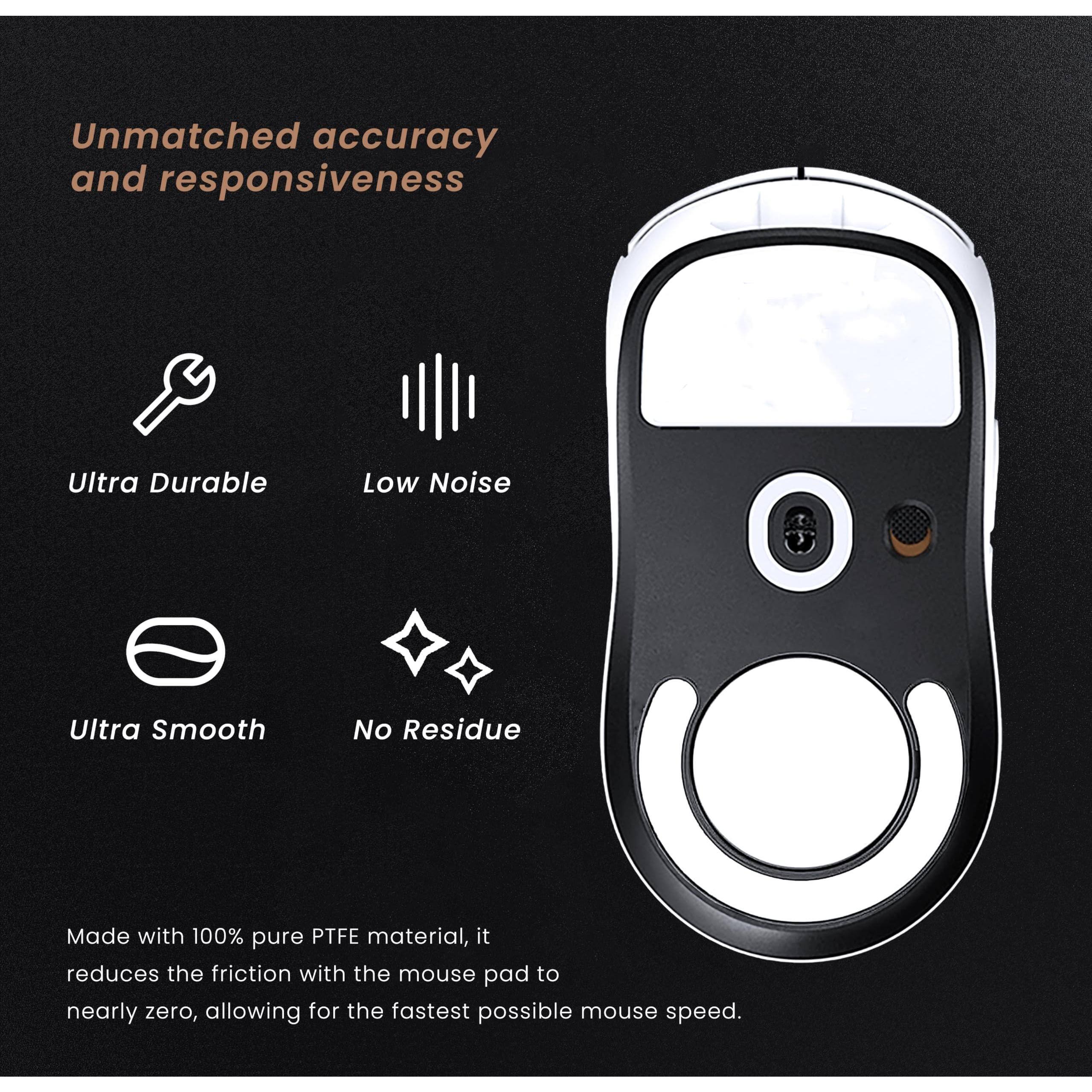 Unmatched accuracy and responsiveness

- Ultra Durable
- Low Noise
- Ultra Smooth
- No Residue

Made with 100% pure PTFE material, it reduces the friction with the mouse pad to nearly zero, allowing for the fastest possible mouse speed.