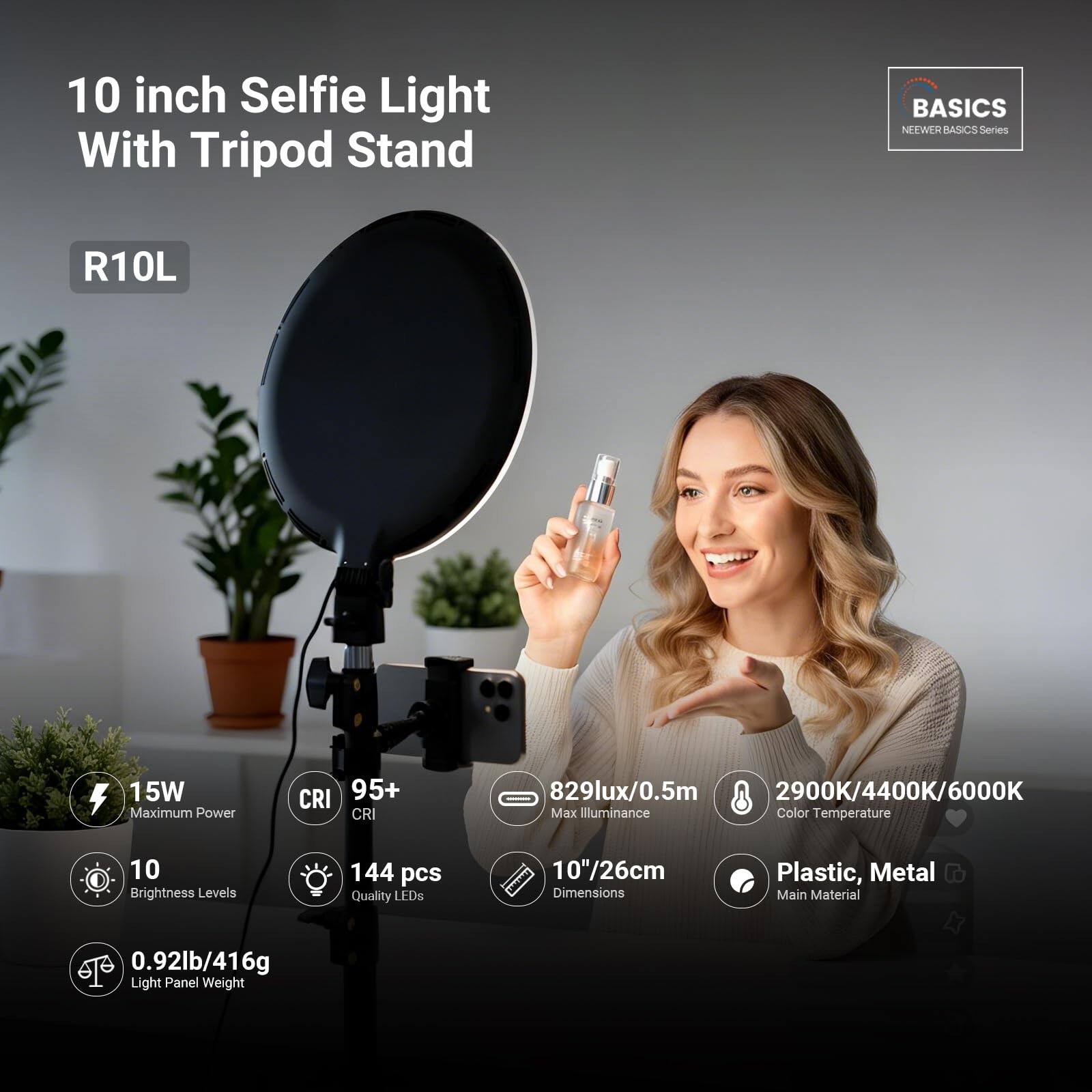 10 inch Selfie Light With Tripod Stand  
BASICS NEWER ASICS Series R10L  
15W Maximum Power  
CRI 95+  
CRI 829lux/0.5m  
2900K/4400K/6000K Max Illuminance  
Color Temperature  
10 Brightness Levels  
144 pcs Quality LEDs  
10"/26cm Dimensions  
Plastic, Metal Main Material  
0.92lb/416g Light Panel Weight