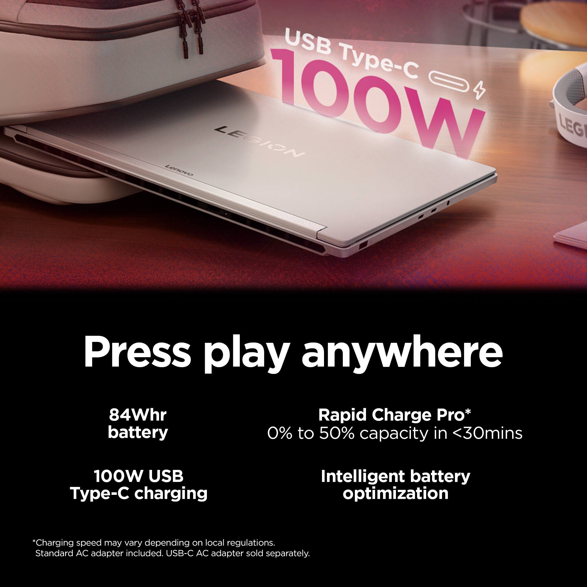 USB Type-C 100W

Press play anywhere

84Whr battery

Rapid Charge Pro* 0% to 50% capacity in <30mins

100W USB Type-C charging

Intelligent battery optimization

*Charging speed may vary depending on local regulations. Standard AC adapter included. USB-C AC adapter sold separately.