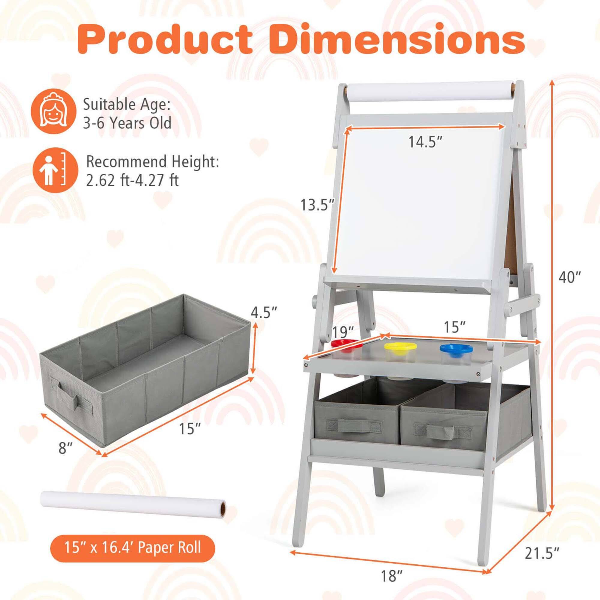 Product Dimensions

Suitable Age: 3-6 Years Old

Recommend Height: 2.62 ft-4.27 ft

- 13.5" x 14.5" (Easel)
- 40" (Height)
- 19" x 15" (Shelf)
- 8" (Drawer Width)
- 15" (Drawer Length)
- 4.5" (Drawer Height)
- 15" x 16.4' Paper Roll
- 18" (Shelf Width)
- 21.5" (Shelf Depth)