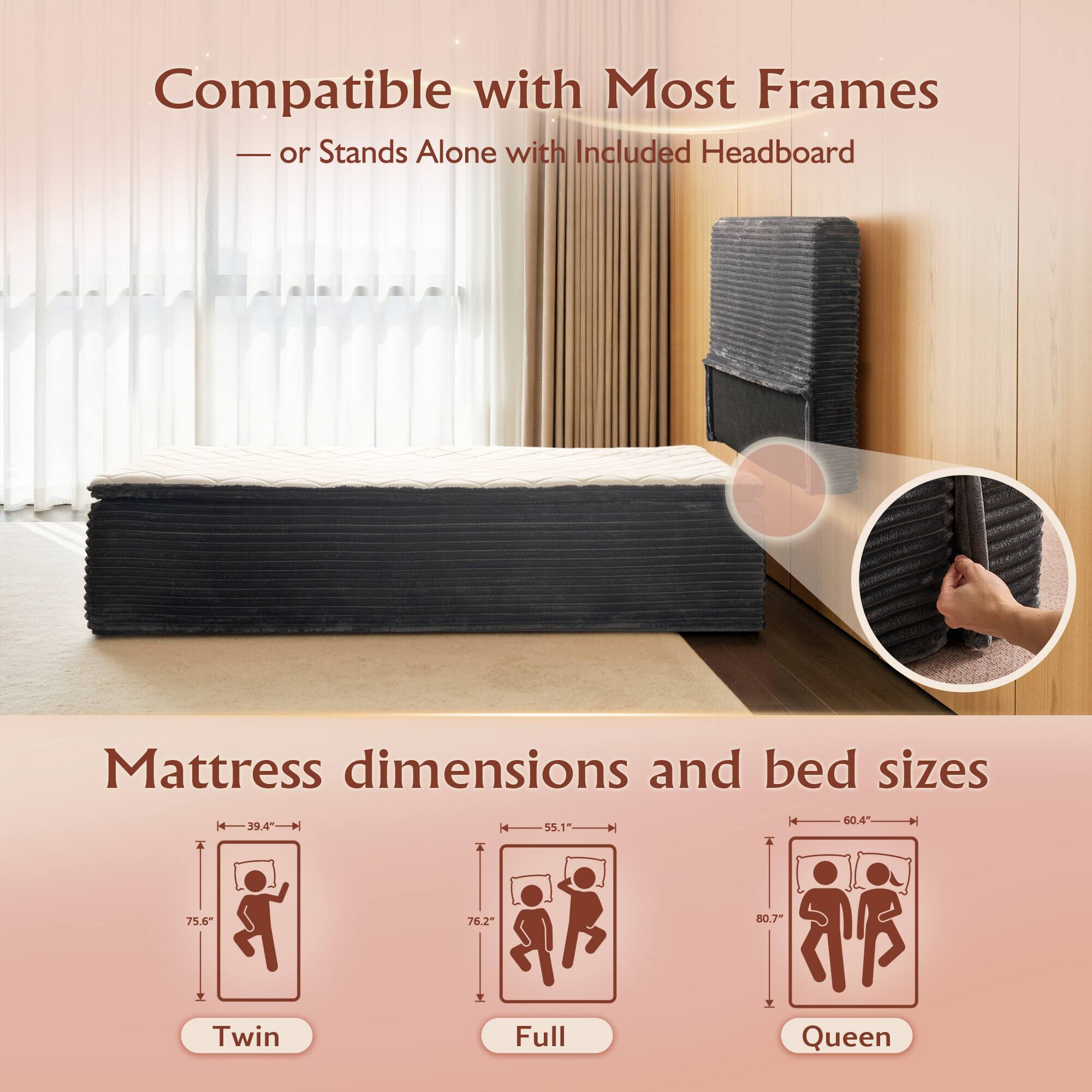 Compatible with Most Frames  
— or Stands Alone with Included Headboard  

Mattress dimensions and bed sizes  

Twin  
Height: 60.4"  
Width: 39.4"  
Length: 75.6"  

Full  
Height: 60.4"  
Width: 55.1"  
Length: 76.2"  

Queen  
Height: 60.4"  
Width: 60.4"  
Length: 80.7"