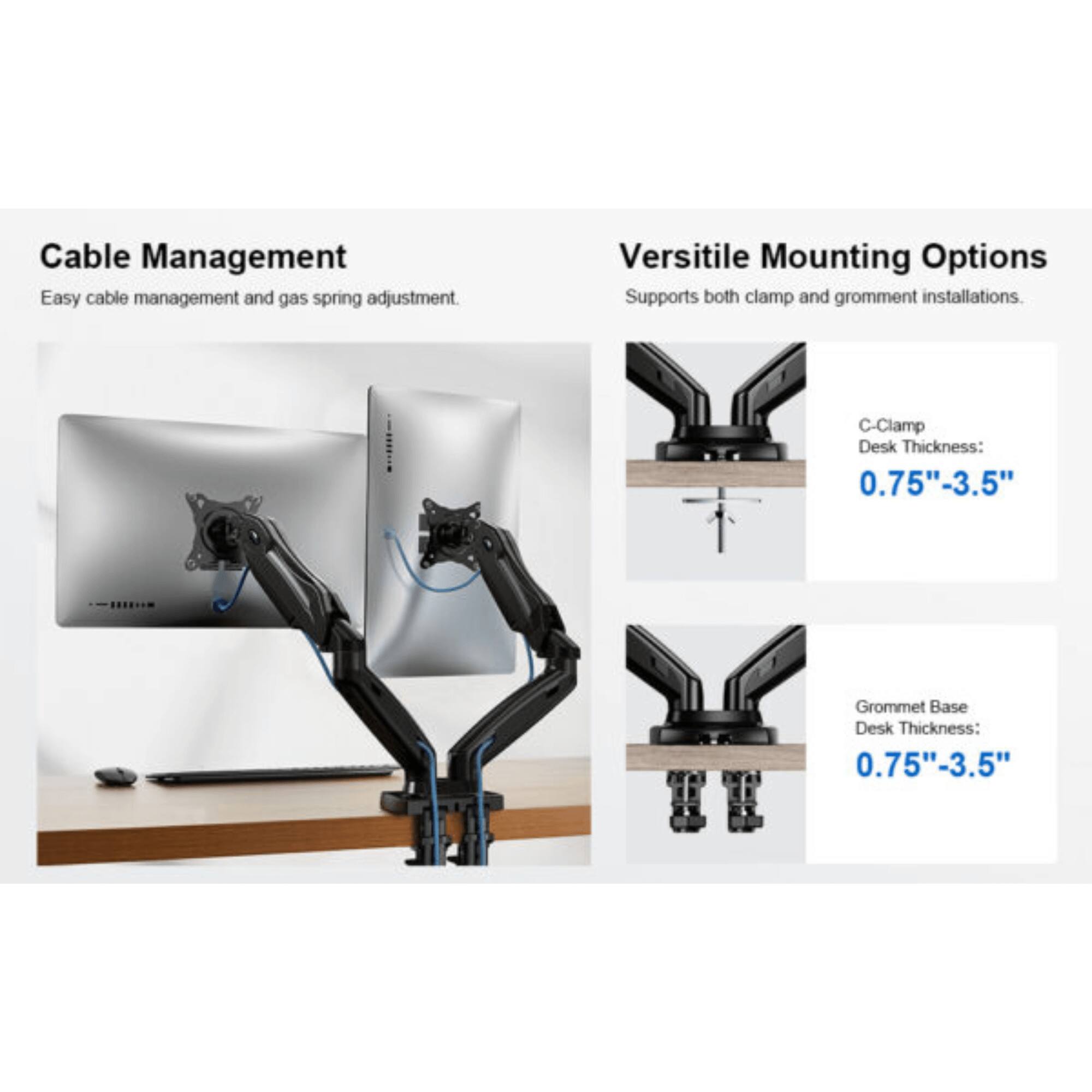 Cable Management: Easy cable management and gas spring adjustment.

Versitile Mounting Options: Supports both clamp and gromment installations.

C-Clamp Desk Thickness: 0.75"-3.5"

Grommet Base Desk Thickness: 0.75"-3.5"