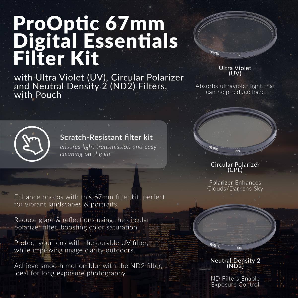 ProOptic 67mm Digital Essentials Filter Kit with Ultra Violet (UV), Circular Polarizer and Neutral Density 2 (ND2) Filters, with Pouch

Scratch-Resistant filter kit ensures light transmission and easy cleaning on the go.

PRO CPL Circular Polarizer (CPL)
Enhance photos with this 67mm filter kit, perfect for vibrant landscapes & portraits.
Polarizer Enhances Clouds/Darkens Sky
Reduce glare & reflections using the circular polarizer filter, boosting color saturation.
Protect your lens with the durable UV filter, while improving image clarity outdoors.
Achieve smooth motion blur with the ND2 filter, ideal for long exposure photography.
ND2 Neutral Density 2 (ND2) ND Filters Enable Exposure Control