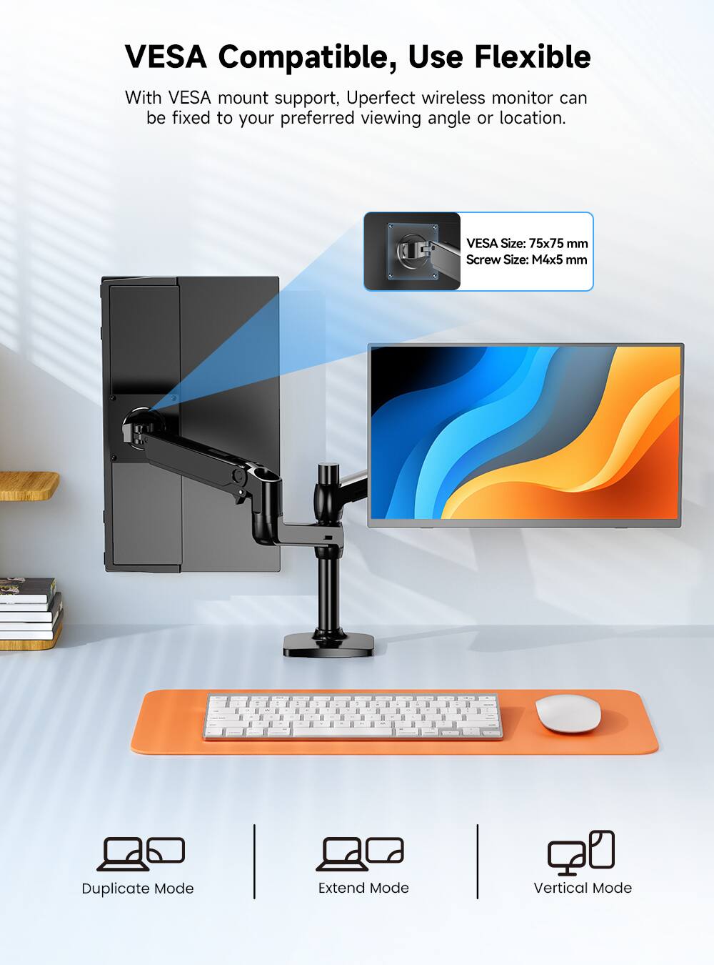 VESA Compatible, Use Flexible

With VESA mount support, Uperfect wireless monitor can be fixed to your preferred viewing angle or location.

VESA Size: 75x75 mm
Screw Size: M4x5 mm

Duplicate Mode
Extend Mode
Vertical Mode