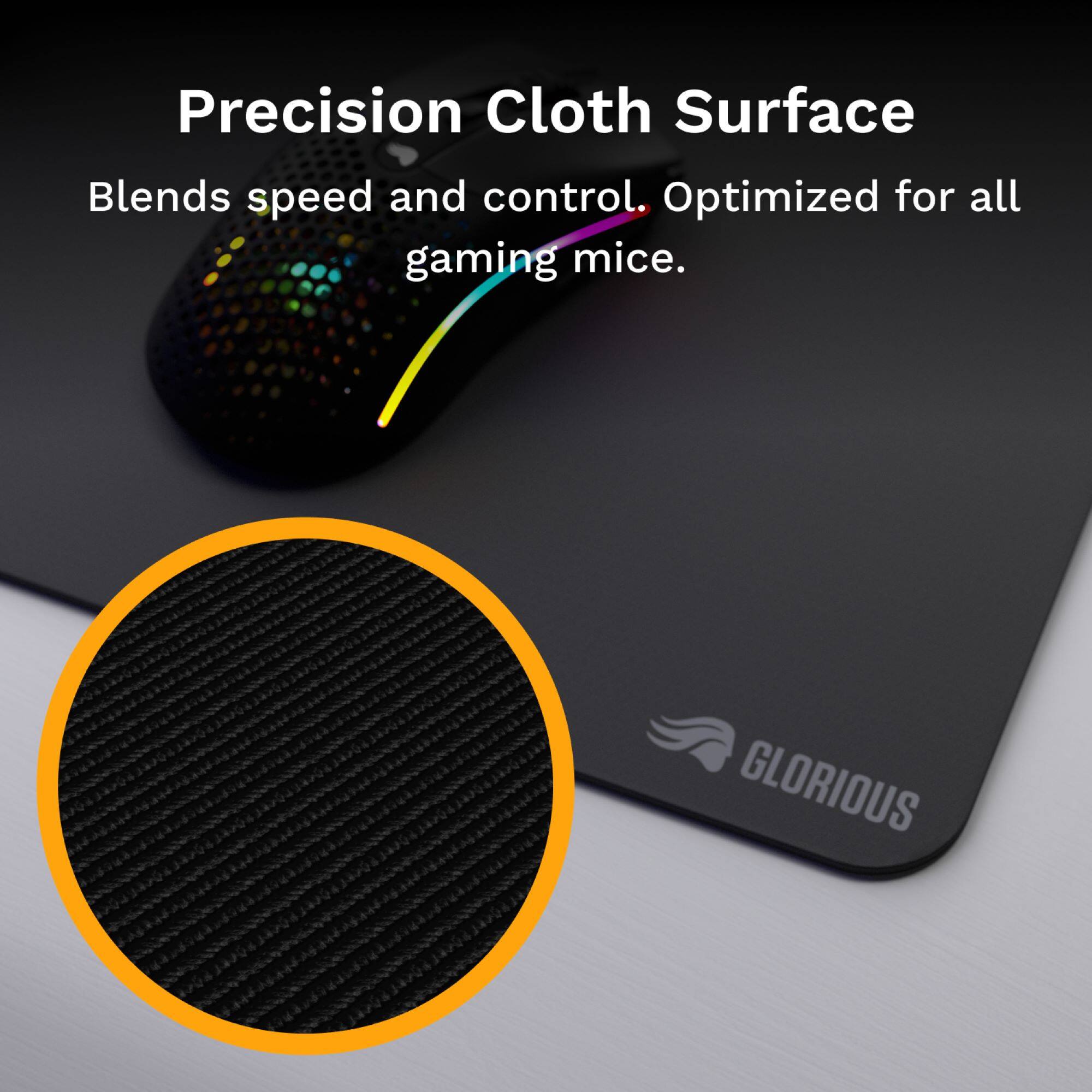 Precision Cloth Surface  
Blends speed and control. Optimized for all gaming mice.  

GLORIOUS