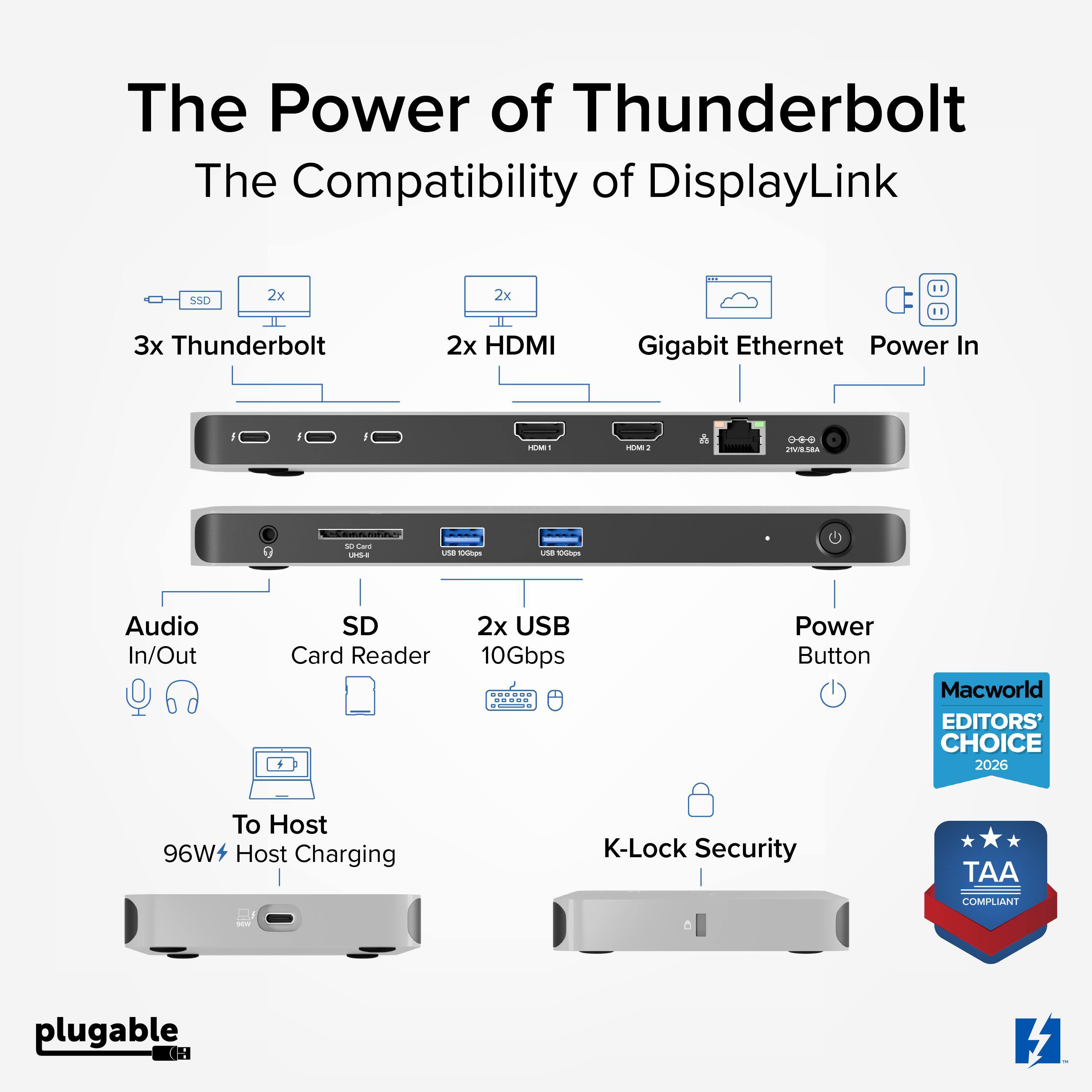 The Power of Thunderbolt  
The Compatibility of DisplayLink  

3x Thunderbolt  
2x HDMI  
Gigabit Ethernet  
Power In  

Audio In/Out  
SD Card Reader  
2x USB 10Gbps  
Power Button  

To Host  
96W+ Host Charging  

K-Lock Security  

Macworld EDITORS' CHOICE 2026  
TAA COMPLIANT  

plugable