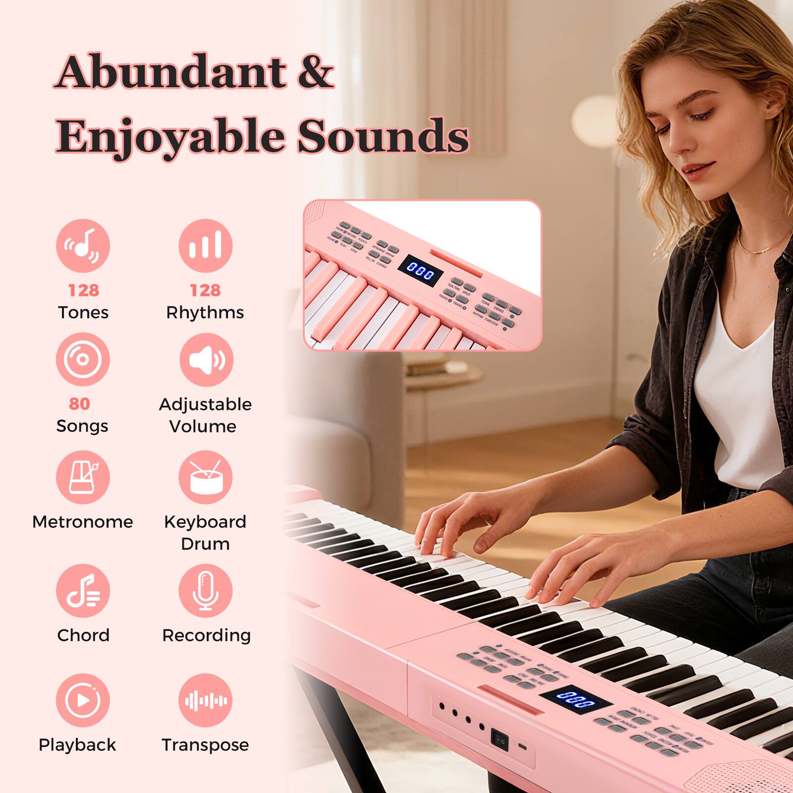 Abundant & Enjoyable Sounds  
128 Tones  
128 Rhythms  
80 Songs  
Adjustable Volume  
Metronome  
Keyboard Drum  
Chord  
Recording  
Playback  
Transpose