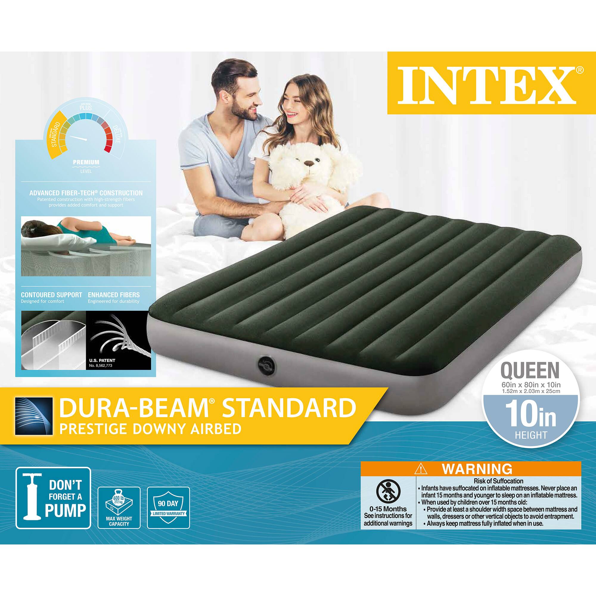 **INTEX**

**DURA-BEAM® STANDARD PRESTIGE DOWNY AIRBED**

**QUEEN**  
60in x 80in x 10in  
1.5m x 2.0m x 0.25m  
10in HEIGHT

**ADVANCED FIBER-TECH® CONSTRUCTION**  
Patented construction with high-strength fibers provides added comfort and support.

**CONTOURED SUPPORT**  
**ENHANCED FIBERS**  
Designed for comfort  
Engineered for durability

**U.S. PATENT**  
No. 8,968,773

**DON'T FORGET A PUMP**  
MAX WEIGHT CAPACITY

**90 DAY LIMITED WARRANTY**

**WARNING**  
Risk of Suffocation  
Infants have suffocated on inflatable mattresses. Never place an infant 15 months and younger to sleep on an inflatable mattress.  
0-15 Months  
Provide at least a shoulder width space between mattress and walls, dressers or other vertical objects to avoid entrapment. See instructions for additional warnings.  
Always keep mattress fully inflated when in use.