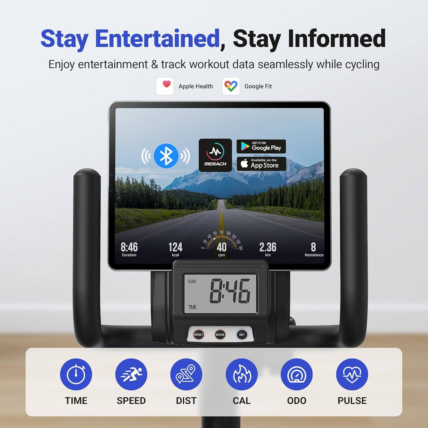 Stay Entertained, Stay Informed  
Enjoy entertainment & track workout data seamlessly while cycling  

Apple Health  
Google Fit  

Available on the  
Google Play  
App Store  

8:46  
Duration  
124 kcal  
40 rpm  
2.36 km  
8 Resistance  

8:46  

SCAN  
TIME  
MODE  
RESET  

TIME  
SPEED  
DIST  
CAL  
ODO  
PULSE