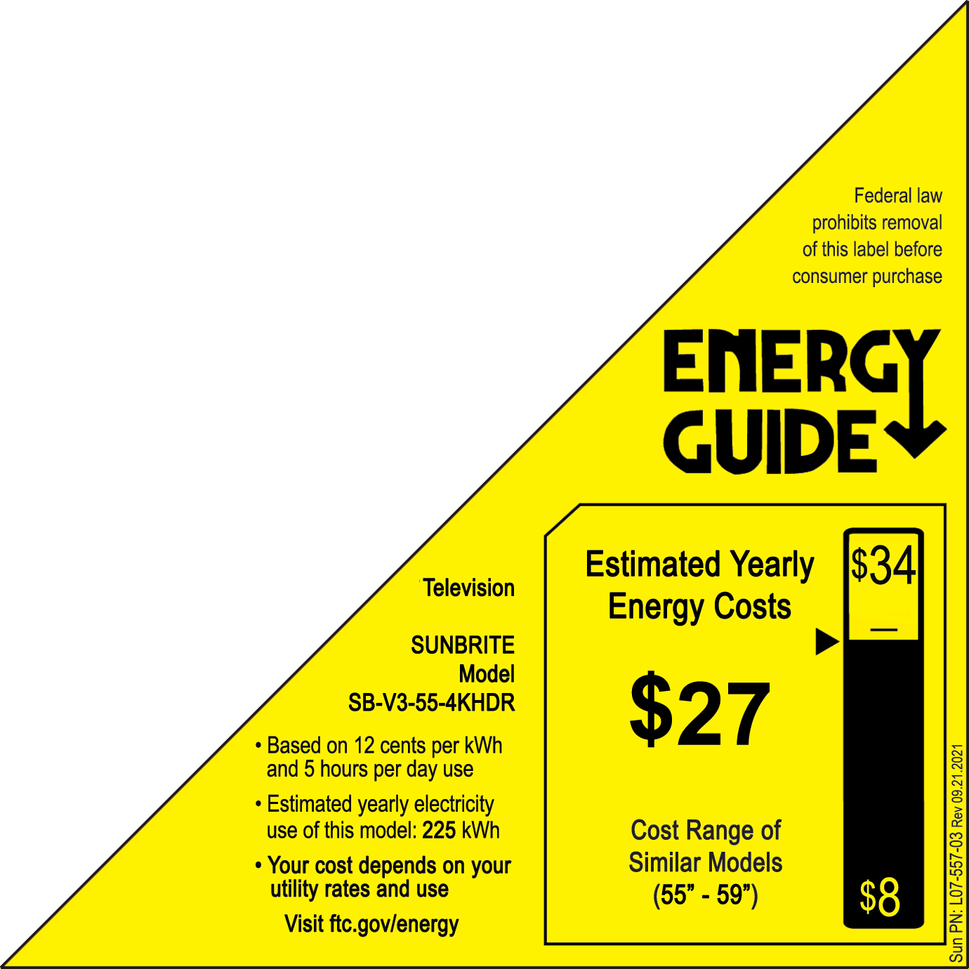 Federal law prohibits removal of this label before consumer purchase.
ENERGY GUIDE
Estimated Yearly $34 Television Energy Costs
SUNBRITE Model SB-V3-55-4KHDR $27
Based on 12 cents per kWh and 5 hours per day use
Estimated yearly electricity use of this model: 225 kWh
Cost Range of Your cost depends on your Similar Models utility rates and use (55" - 59" $8)
Visit ftc.gov/energy 2021 09.2 Rev L07-557-03 PN: Sunbrite