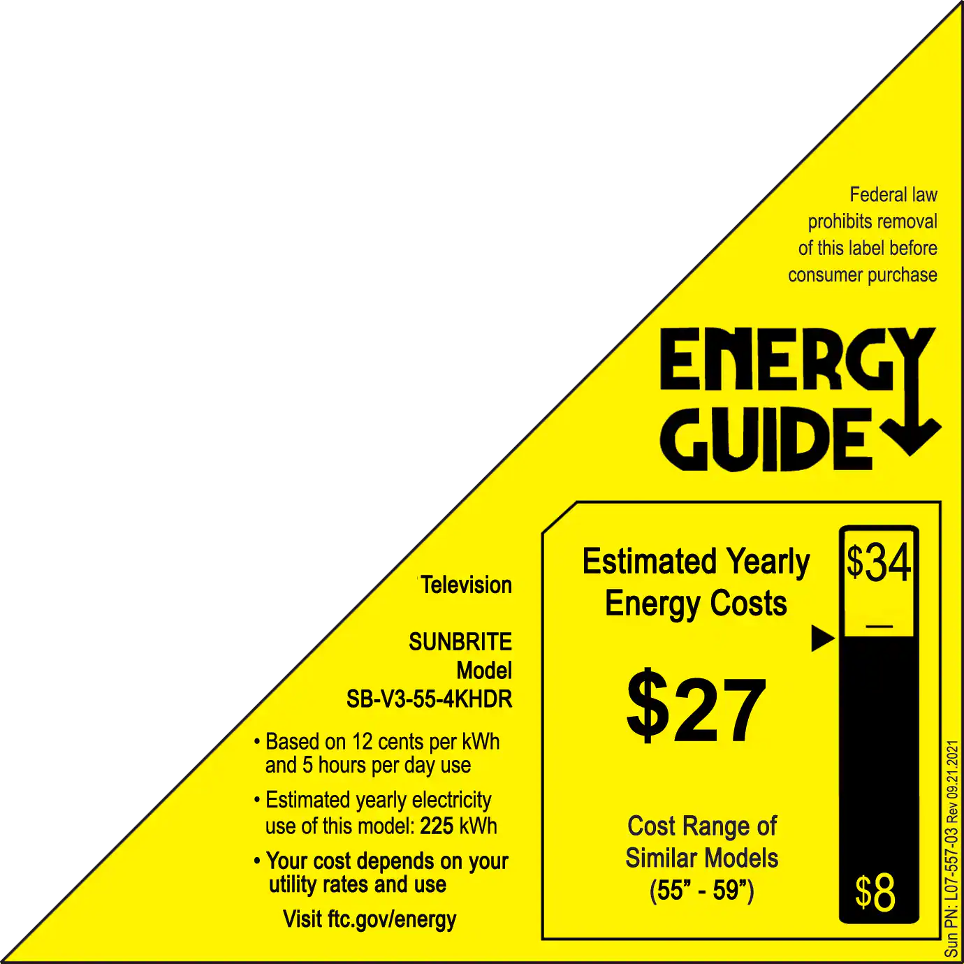 Federal law prohibits removal of this label before consumer purchase.

ENERGY GUIDE
Estimated Yearly $34 Television Energy Costs
SUNBRITE Model SB-V3-55-4KHDR $27
Based on 12 cents per kWh and 5 hours per day use
Estimated yearly electricity use of this model: 225 kWh
Cost Range of Your cost depends on your Similar Models utility rates and use (55" - 59" $8)
Visit ftc.gov/energy 2021 09.2 Rev L07-557-03 PN: Sunbrite