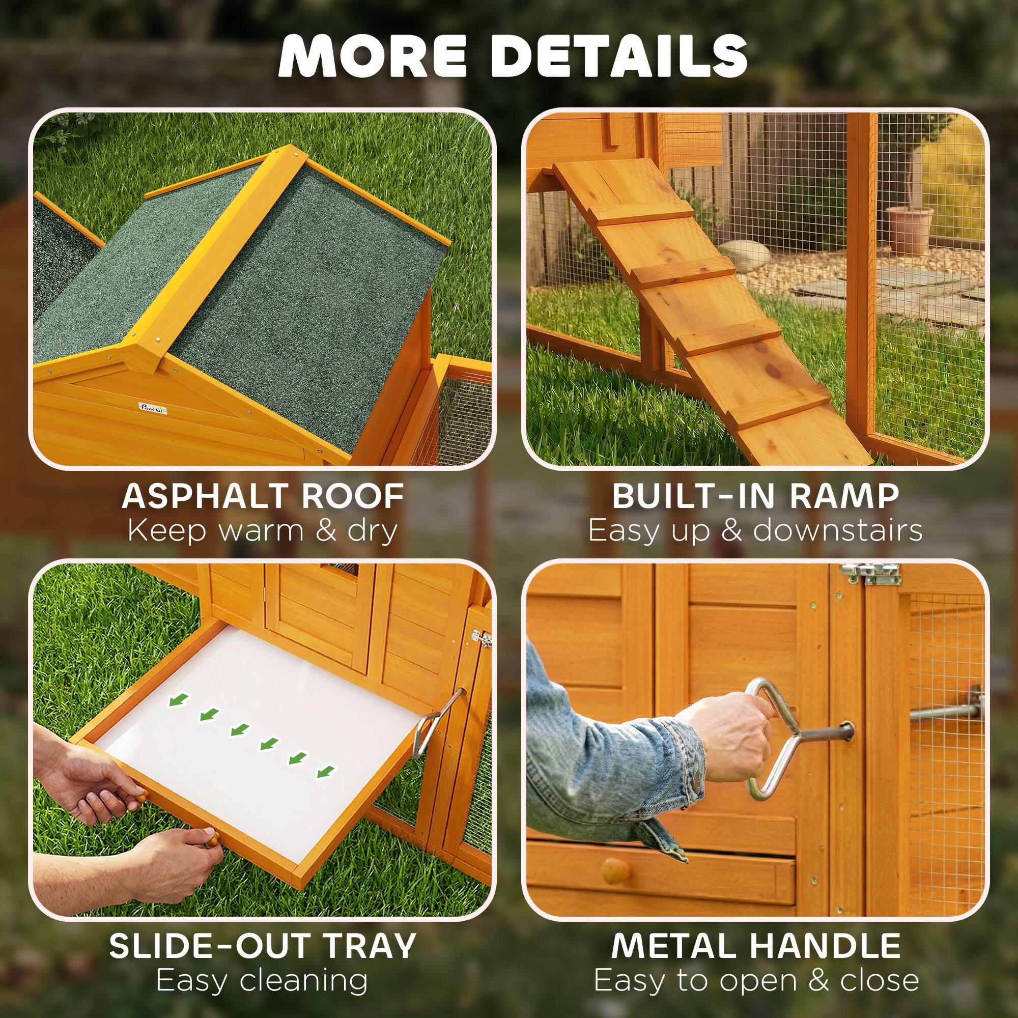 MORE DETAILS

ASPHALT ROOF  
Keep warm & dry

BUILT-IN RAMP  
Easy up & downstairs

SLIDE-OUT TRAY  
Easy cleaning

METAL HANDLE  
Easy to open & close