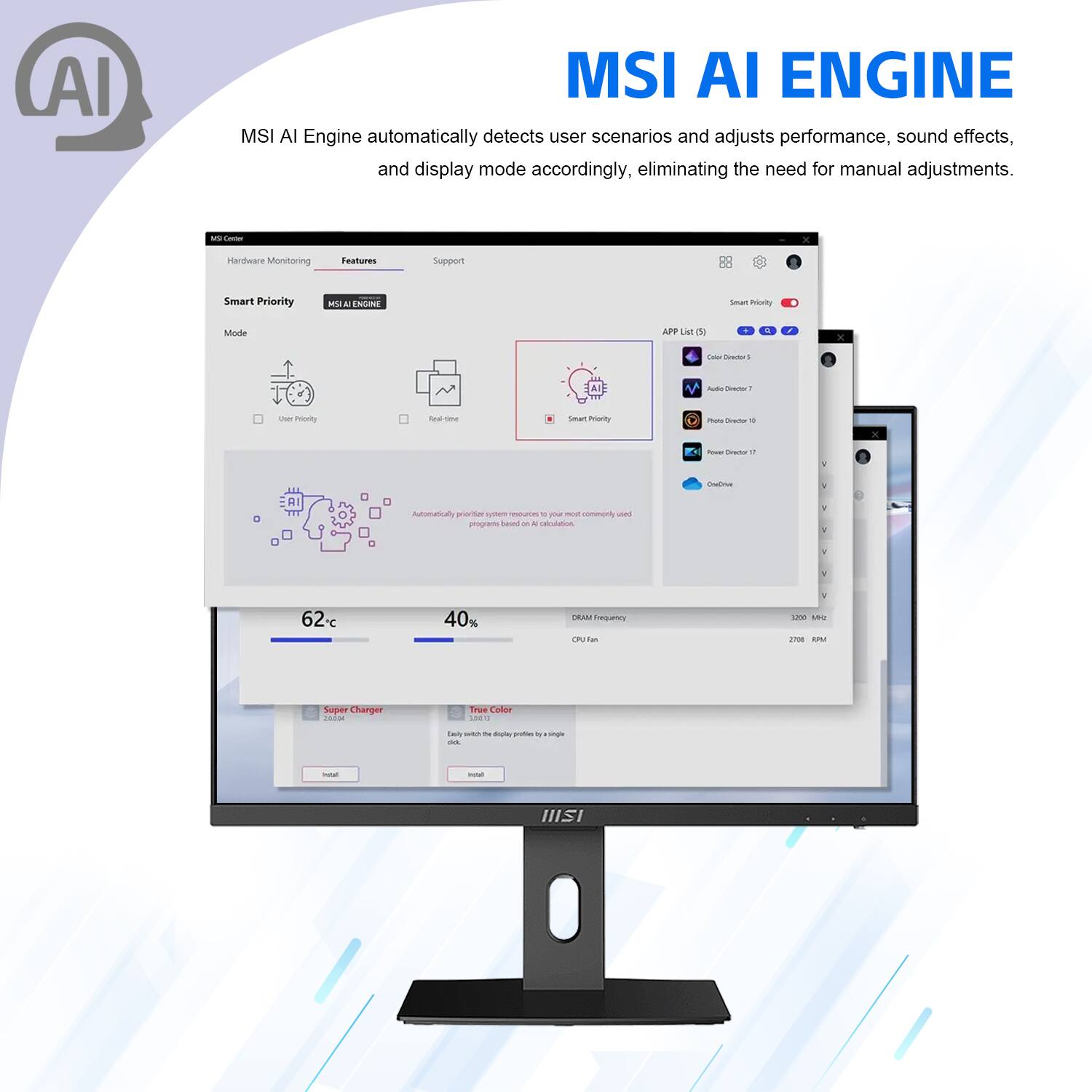 MSI AI Engine automatically detects user scenarios and adjusts performance, sound effects, and display mode accordingly, eliminating the need for manual adjustments.

- Teo M
- Hardware Monitoring Features Support
- 1 Smart Priority
- APP List (5)
- Smart Priority Mode
- MSI ENGINE
- Mode
- User Priority
- Real time
- Automatically prioritizes system resources based on AI program usage
- 62°C
- 40%
- Super Charger
- True Color
- DRAM Frequency
- 3200 MHz
- CPU Fan
- 2708 RPM