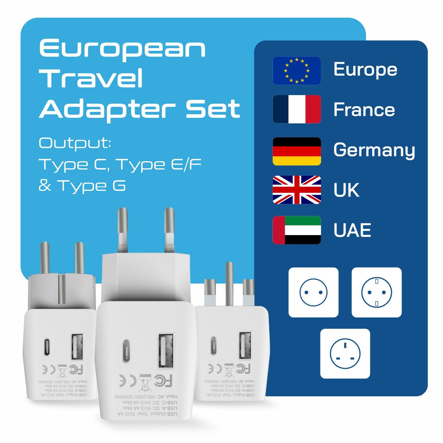 European Travel Adapter Set  
Output: Type C, Type E/F & Type G  

Europe  
France  
Germany  
UK  
UAE  

100-250V AC Input  
Max 5V/2.4A DC USB-A  
Max 5V/2.4A DC USB-C  
Total: 5W/2  

FC H409/09  
100-250V AC Input  
Max 5V/2.4A DC USB-A  
Max 5V/2.4A DC USB-C