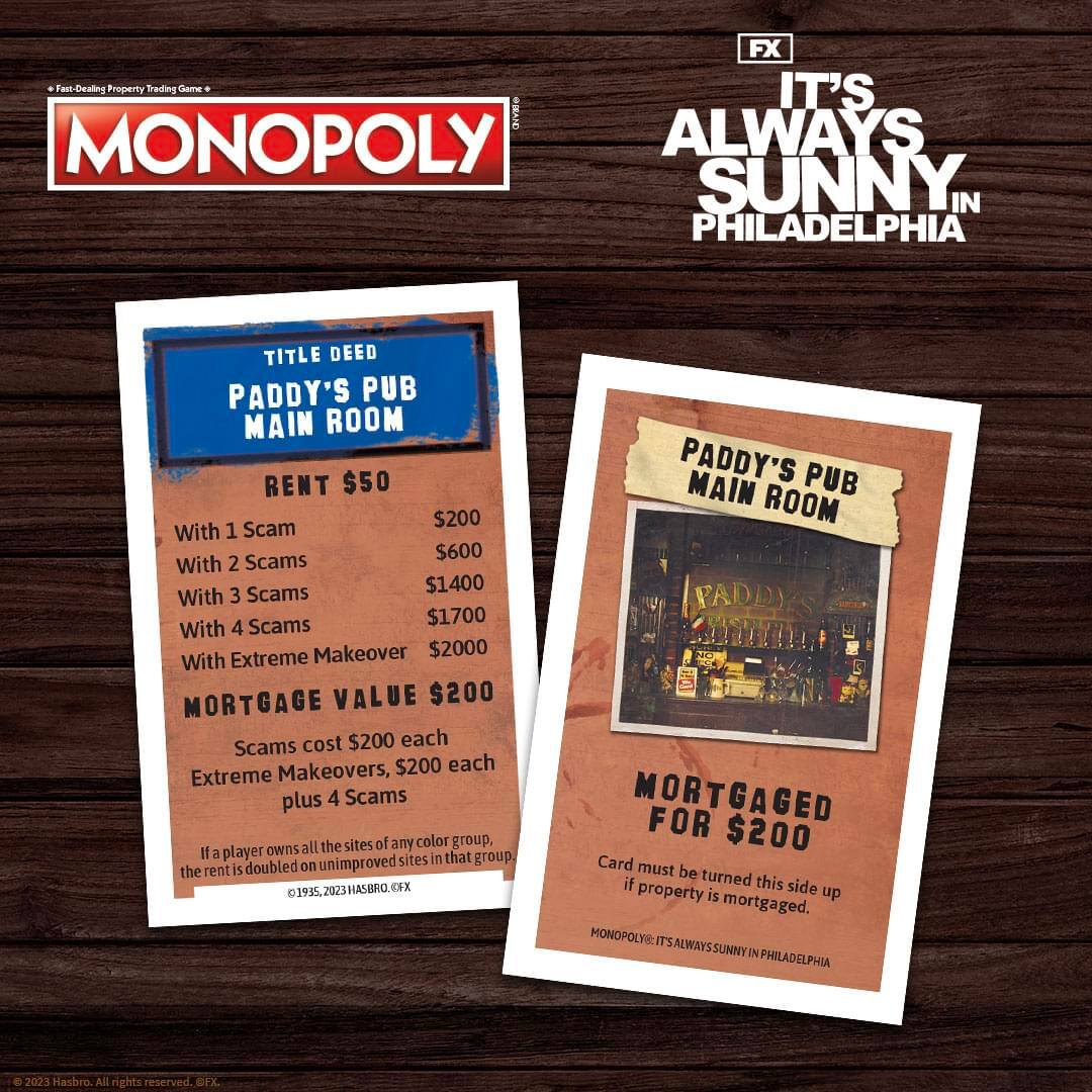 **Fast-Dealing Property Trading Game**

**MONOPOLY**

**IT'S ALWAYS SUNNY IN PHILADELPHIA**

**TITLE DEED**

**PADDY'S PUB MAIN ROOM**

**RENT $50**

- With 1 Scam: $200
- With 2 Scams: $600
- With 3 Scams: $1400
- With 4 Scams: $1700
- With Extreme Makeover: $2000

**MORTGAGE VALUE $200**

- Scams cost $200 each
- Extreme Makeovers, $200 each plus 4 Scams

*If a player owns all the sites of any color group, the rent is doubled on unimproved sites in that group.*

**MORTGAGED FOR $200**

*Card must be turned this side up if property is mortgaged.*

**MONOPOLY®: IT'S ALWAYS SUNNY IN PHILADELPHIA**

© 1935, 2023 HASBRO. ©FX

**FX**

**2023 Hasbro. All rights reserved. ©