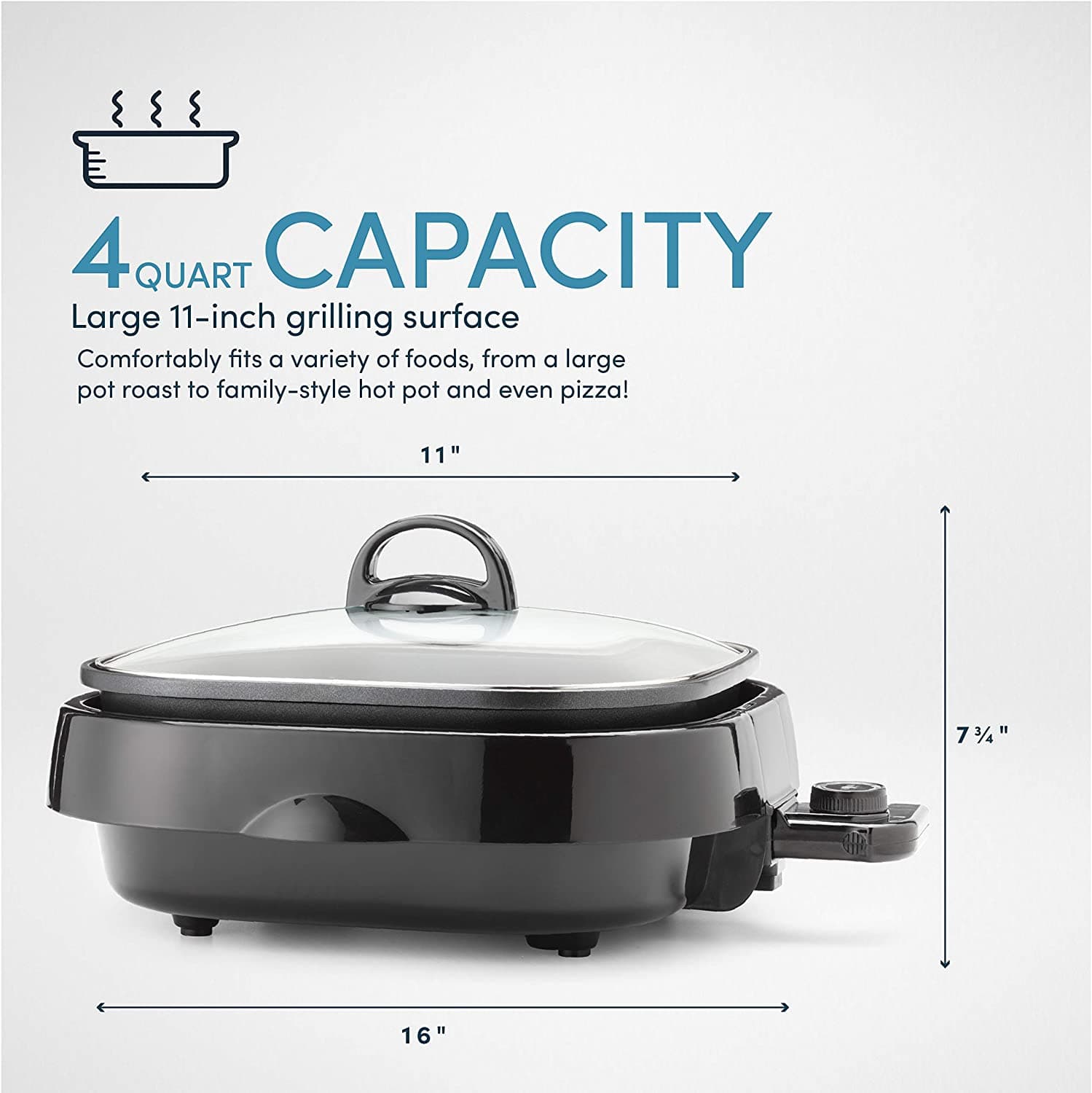 4 QUART CAPACITY
Large 11-inch grilling surface
Comfortably fits a variety of foods, from a large pot roast to family-style hot pot and even pizza!
11"
16"
7 3/4"