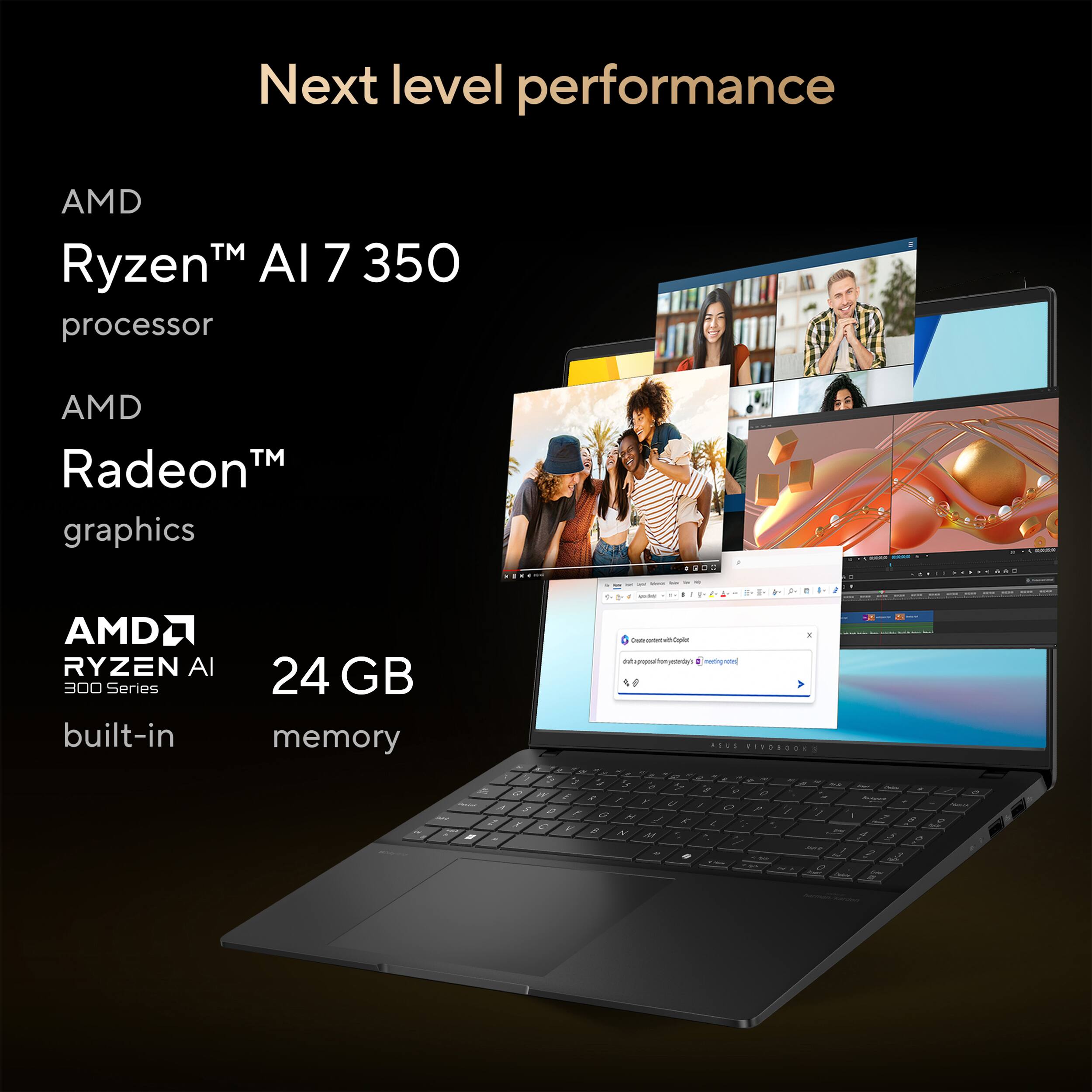 Next level performance

AMD Ryzen™ AI 7 350 processor

AMD Radeon™ graphics

AMD Ryzen AI 300 Series built-in

24 GB memory