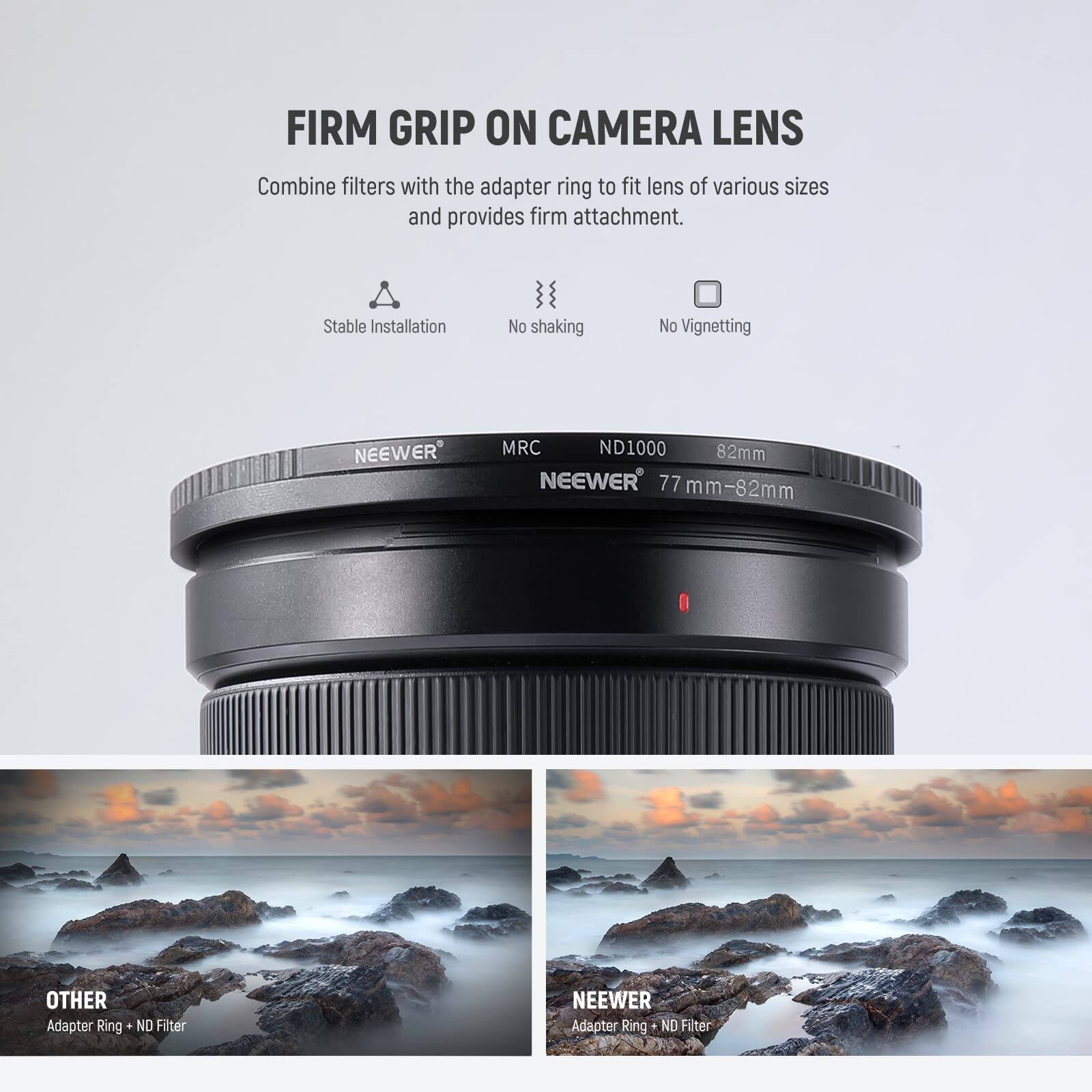 FIRM GRIP ON CAMERA LENS

Combine filters with the adapter ring to fit lens of various sizes and provides firm attachment.

Stable Installation
No shaking
No Vignetting

NEEWER MRC ND1000 82mm
NEEWER 77 mm-82mm

OTHER Adapter Ring
ND Filter

NEEWER Adapter Ring
ND Filter