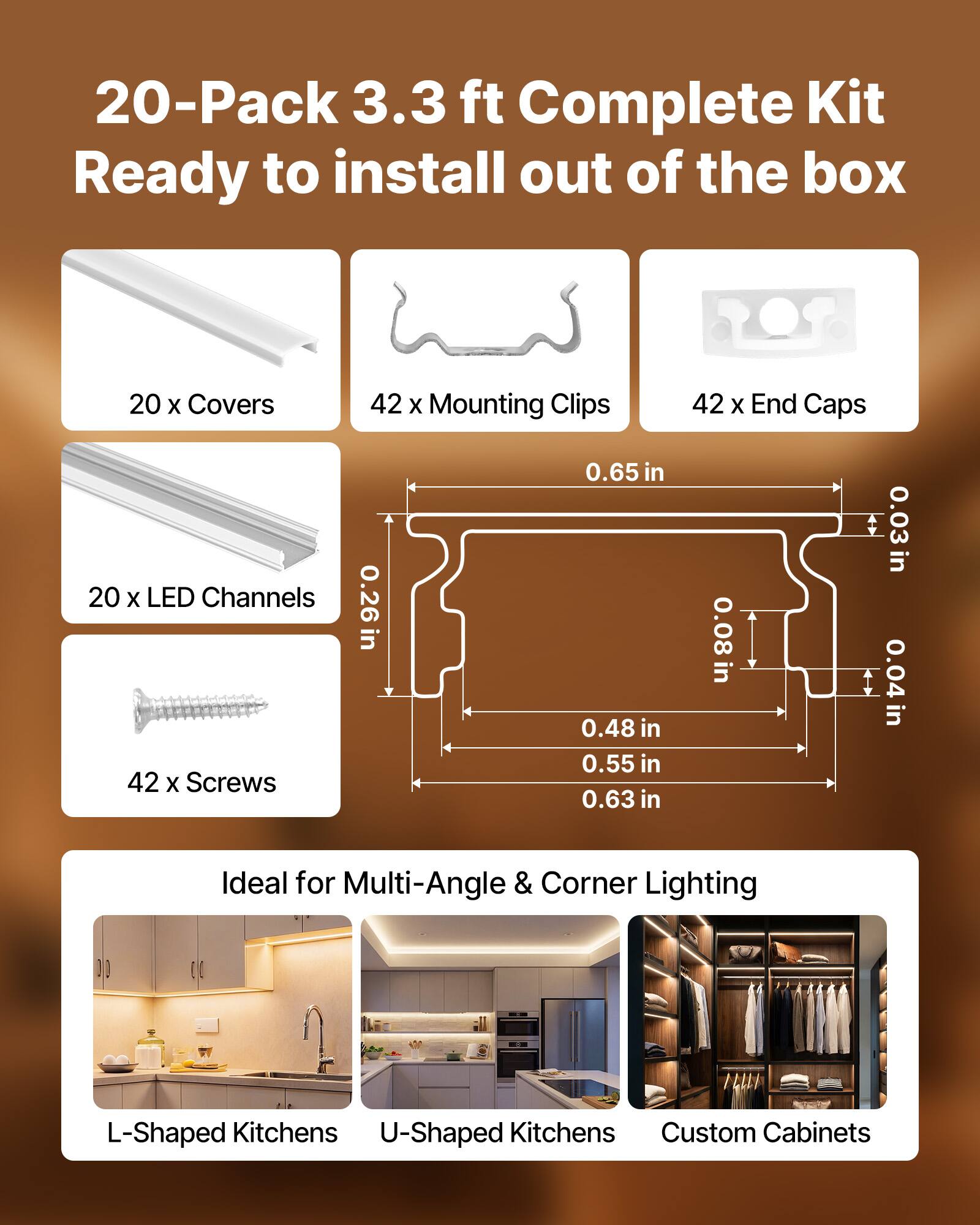 20-Pack 3.3 ft Complete Kit Ready to install out of the box

- 20 x Covers
- 42 x Mounting Clips
- 42 x End Caps
- 20 x LED Channels
- 42 x Screws

Dimensions:
- 0.26 in
- 0.65 in
- 0.48 in
- 0.55 in
- 0.63 in
- 0.08 in
- 0.03 in
- 0.04 in

Ideal for Multi-Angle & Corner Lighting

- L-Shaped Kitchens
- U-Shaped Kitchens
- Custom Cabinets