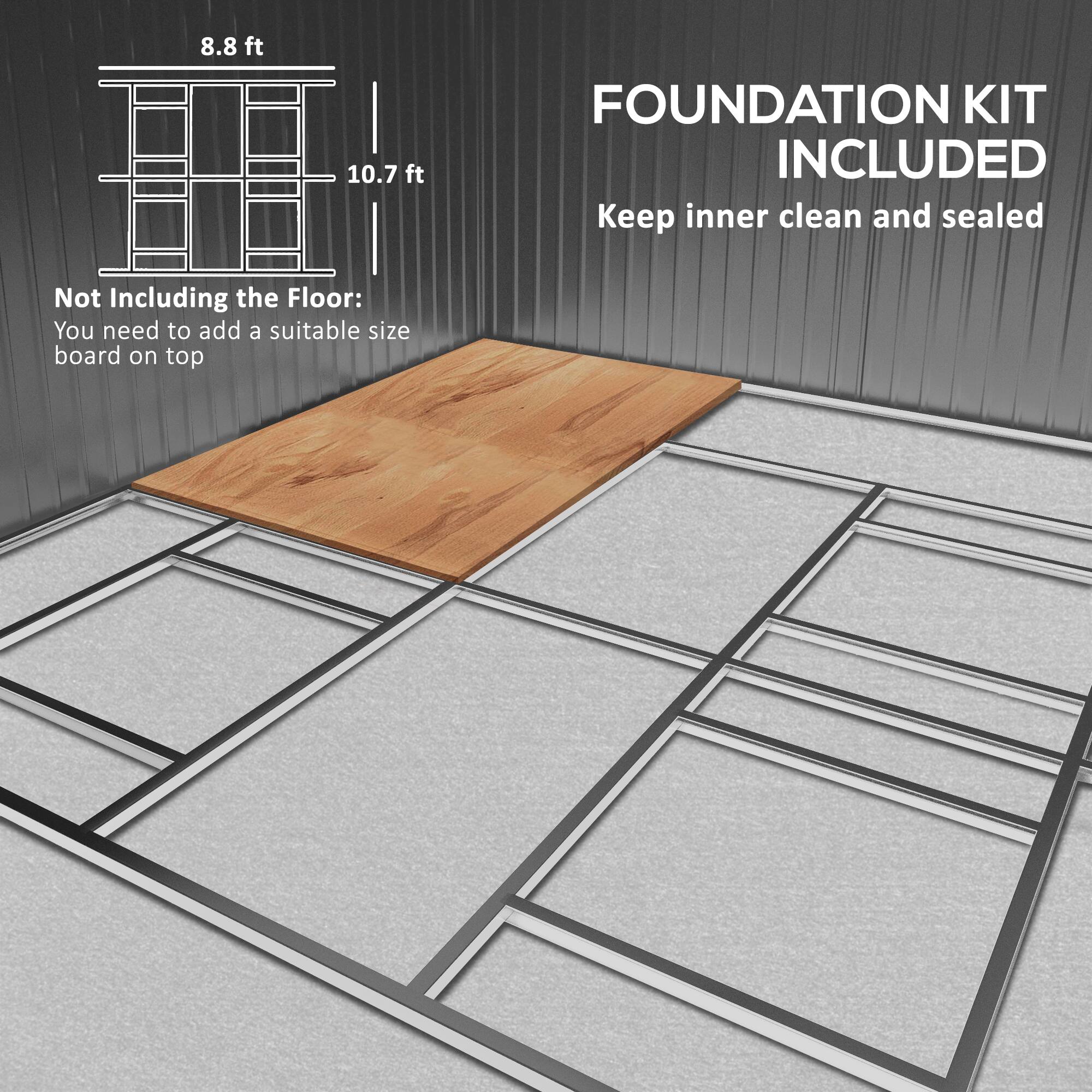 FOUNDATION KIT INCLUDED
Keep inner clean and sealed
Not Including the Floor: You need to add a suitable size board on top
8.8 ft
10.7 ft