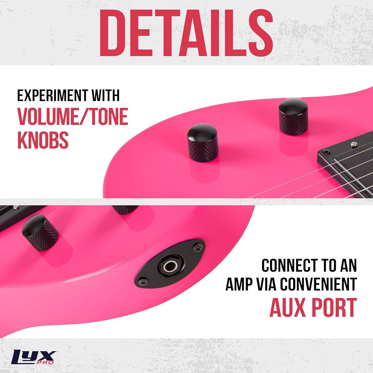 DETAILS
EXPERIMENT WITH VOLUME/TONE KNOBS
CONNECT TO AN AMP VIA CONVENIENT AUX PORT
LUX PRO