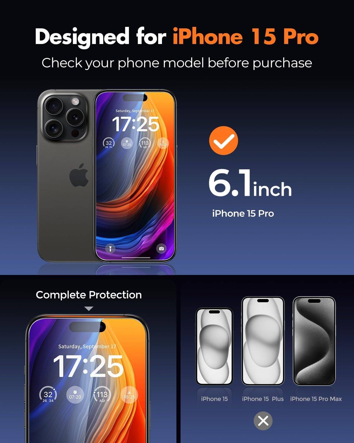 Designed for iPhone 15 Pro  
Check your phone model before purchase

6.1 inch iPhone 15 Pro  
Complete Protection

iPhone 15  
iPhone 15 Plus  
iPhone 15 Pro Max