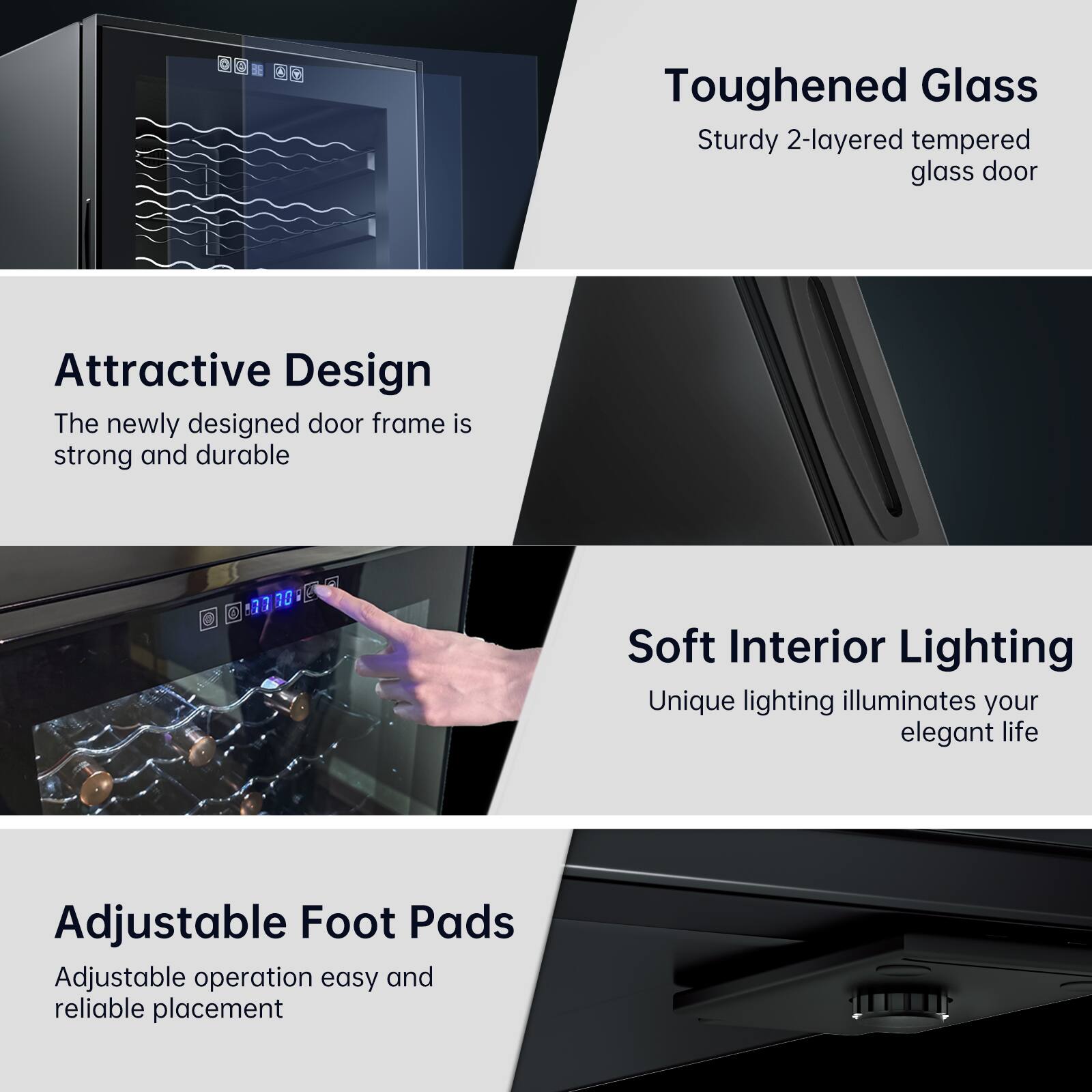 - **Toughened Glass**
  - Sturdy 2-layered tempered glass door

- **Attractive Design**
  - The newly designed door frame is strong and durable

- **Soft Interior Lighting**
  - Unique lighting illuminates your elegant life

- **Adjustable Foot Pads**
  - Adjustable operation easy and reliable placement